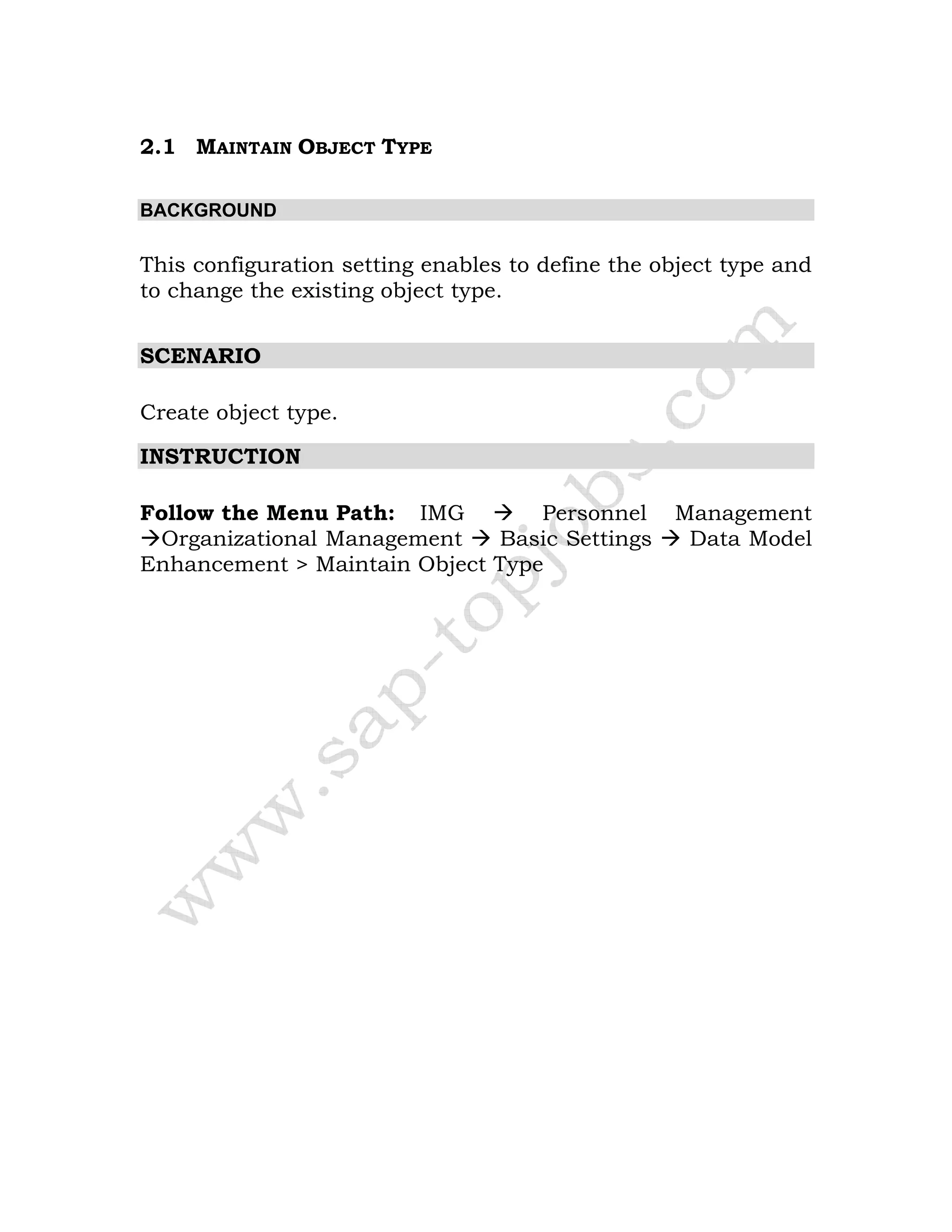 2.1 MAINTAIN OBJECT TYPE
BACKGROUND
This configuration setting enables to define the object type and
to change the existing object type.
SCENARIO
Create object type.
INSTRUCTION
Follow the Menu Path: IMG Personnel Management
Organizational Management Basic Settings Data Model
Enhancement > Maintain Object Type
 