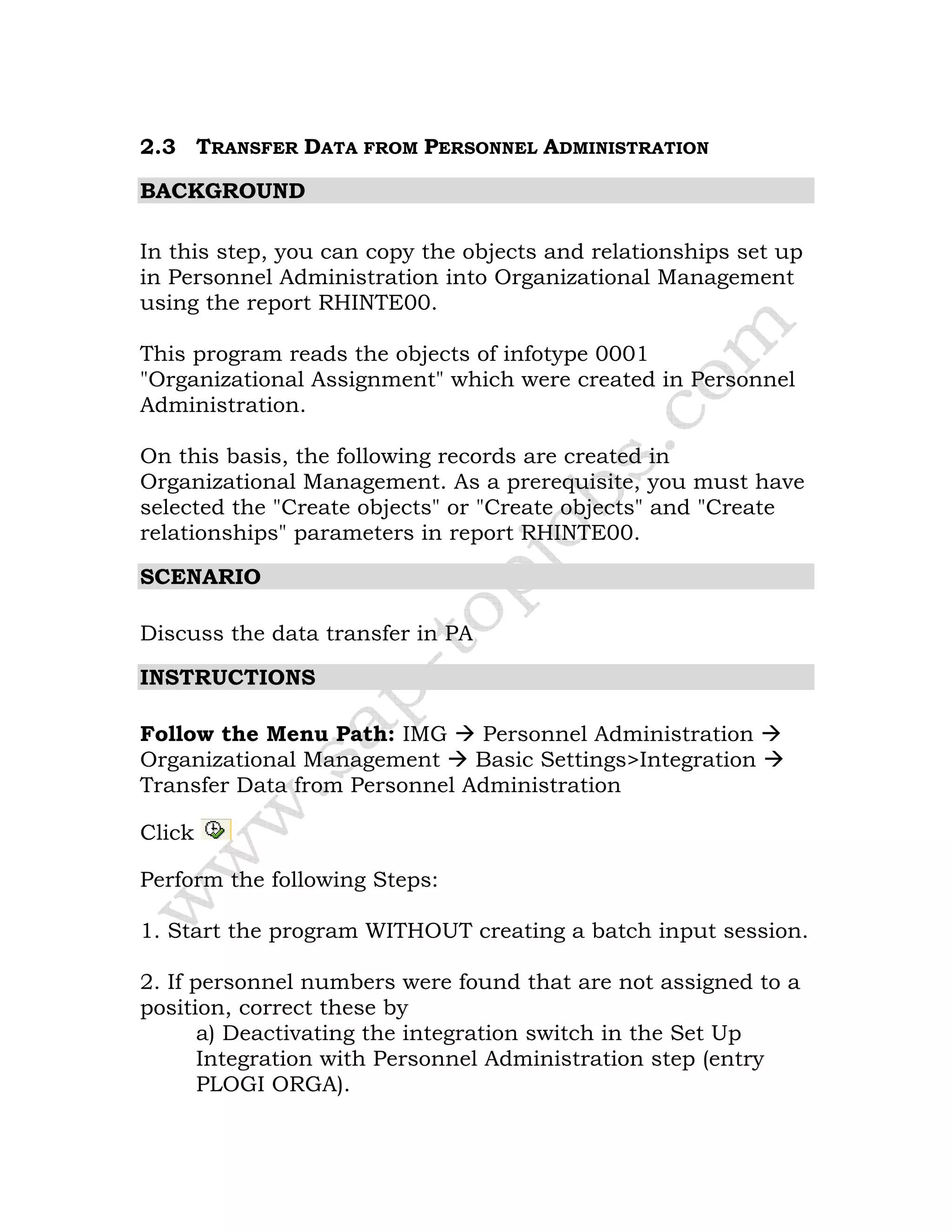 2.3 TRANSFER DATA FROM PERSONNEL ADMINISTRATION
BACKGROUND
In this step, you can copy the objects and relationships set up
in Personnel Administration into Organizational Management
using the report RHINTE00.
This program reads the objects of infotype 0001
"Organizational Assignment" which were created in Personnel
Administration.
On this basis, the following records are created in
Organizational Management. As a prerequisite, you must have
selected the "Create objects" or "Create objects" and "Create
relationships" parameters in report RHINTE00.
SCENARIO
Discuss the data transfer in PA
INSTRUCTIONS
Follow the Menu Path: IMG Personnel Administration
Organizational Management Basic Settings>Integration
Transfer Data from Personnel Administration
Click
Perform the following Steps:
1. Start the program WITHOUT creating a batch input session.
2. If personnel numbers were found that are not assigned to a
position, correct these by
a) Deactivating the integration switch in the Set Up
Integration with Personnel Administration step (entry
PLOGI ORGA).
 