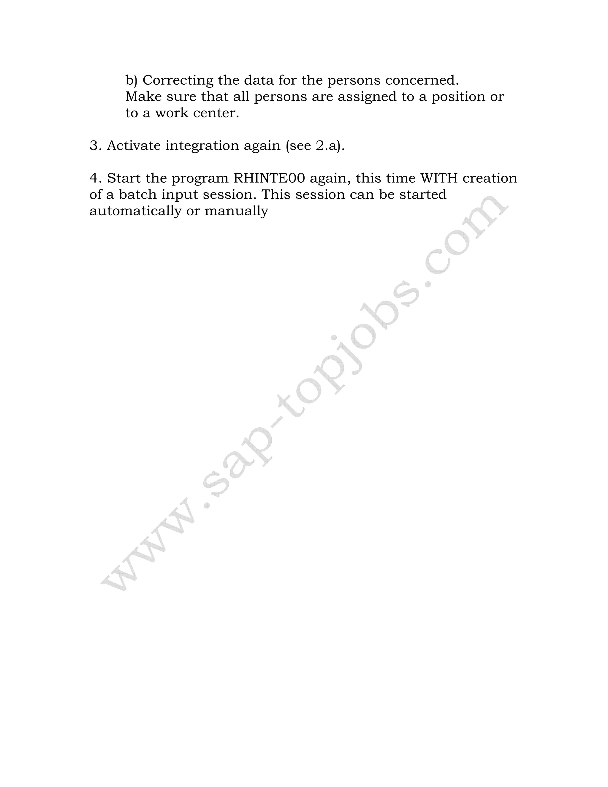 b) Correcting the data for the persons concerned.
Make sure that all persons are assigned to a position or
to a work center.
3. Activate integration again (see 2.a).
4. Start the program RHINTE00 again, this time WITH creation
of a batch input session. This session can be started
automatically or manually
 
