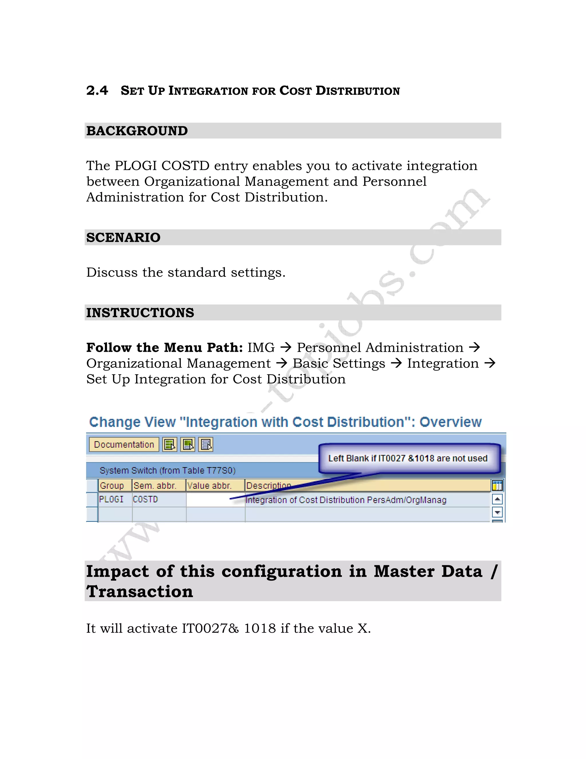 2.4 SET UP INTEGRATION FOR COST DISTRIBUTION
BACKGROUND
The PLOGI COSTD entry enables you to activate integration
between Organizational Management and Personnel
Administration for Cost Distribution.
SCENARIO
Discuss the standard settings.
INSTRUCTIONS
Follow the Menu Path: IMG Personnel Administration
Organizational Management Basic Settings Integration
Set Up Integration for Cost Distribution
Impact of this configuration in Master Data /
Transaction
It will activate IT0027& 1018 if the value X.
 