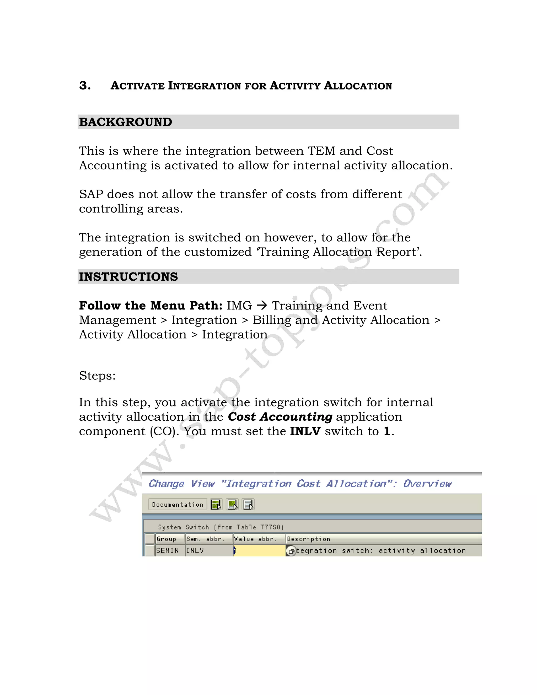 3. ACTIVATE INTEGRATION FOR ACTIVITY ALLOCATION
BACKGROUND
This is where the integration between TEM and Cost
Accounting is activated to allow for internal activity allocation.
SAP does not allow the transfer of costs from different
controlling areas.
The integration is switched on however, to allow for the
generation of the customized ‘Training Allocation Report’.
INSTRUCTIONS
Follow the Menu Path: IMG Training and Event
Management > Integration > Billing and Activity Allocation >
Activity Allocation > Integration
Steps:
In this step, you activate the integration switch for internal
activity allocation in the Cost Accounting application
component (CO). You must set the INLV switch to 1.
 