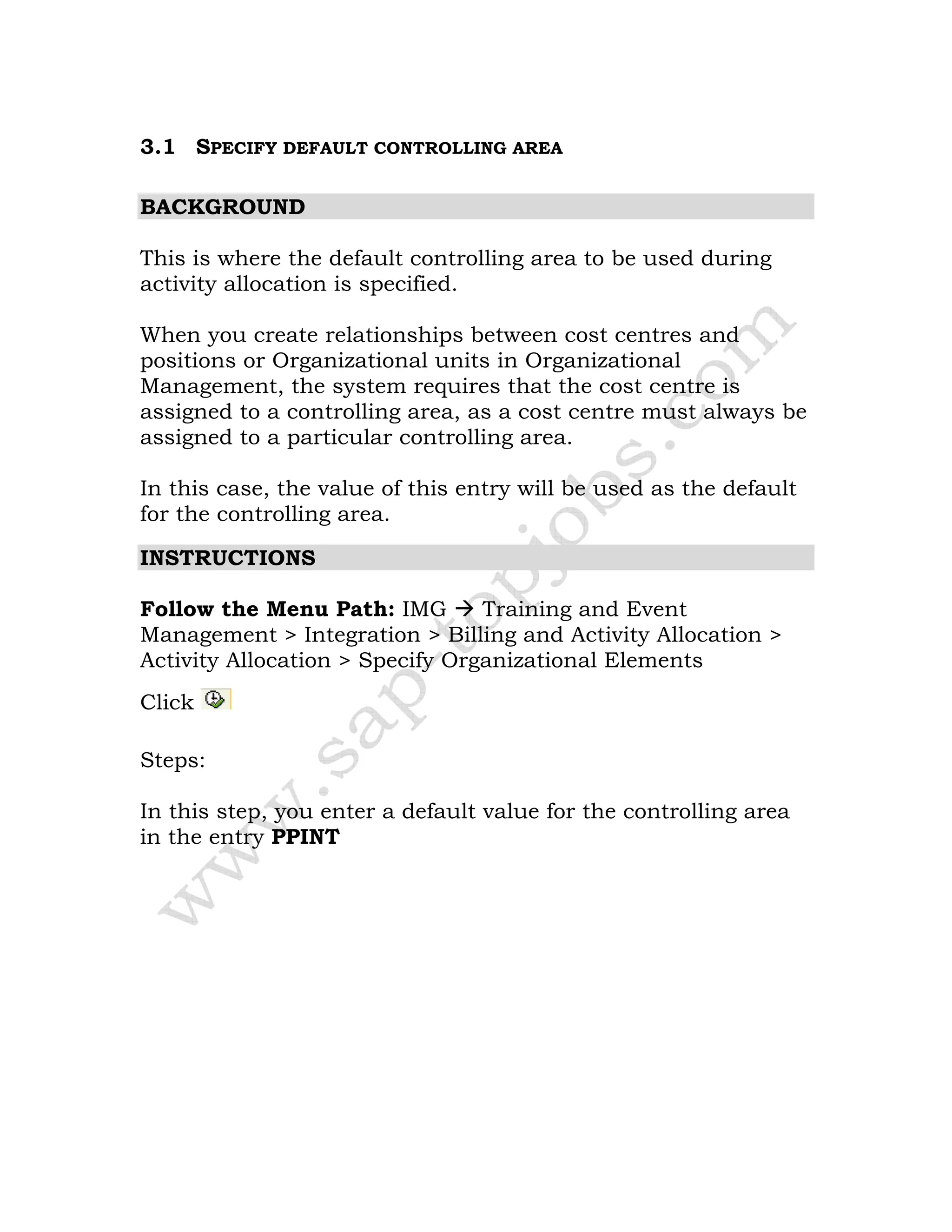 3.1 SPECIFY DEFAULT CONTROLLING AREA
BACKGROUND
This is where the default controlling area to be used during
activity allocation is specified.
When you create relationships between cost centres and
positions or Organizational units in Organizational
Management, the system requires that the cost centre is
assigned to a controlling area, as a cost centre must always be
assigned to a particular controlling area.
In this case, the value of this entry will be used as the default
for the controlling area.
INSTRUCTIONS
Follow the Menu Path: IMG Training and Event
Management > Integration > Billing and Activity Allocation >
Activity Allocation > Specify Organizational Elements
Click
Steps:
In this step, you enter a default value for the controlling area
in the entry PPINT
 