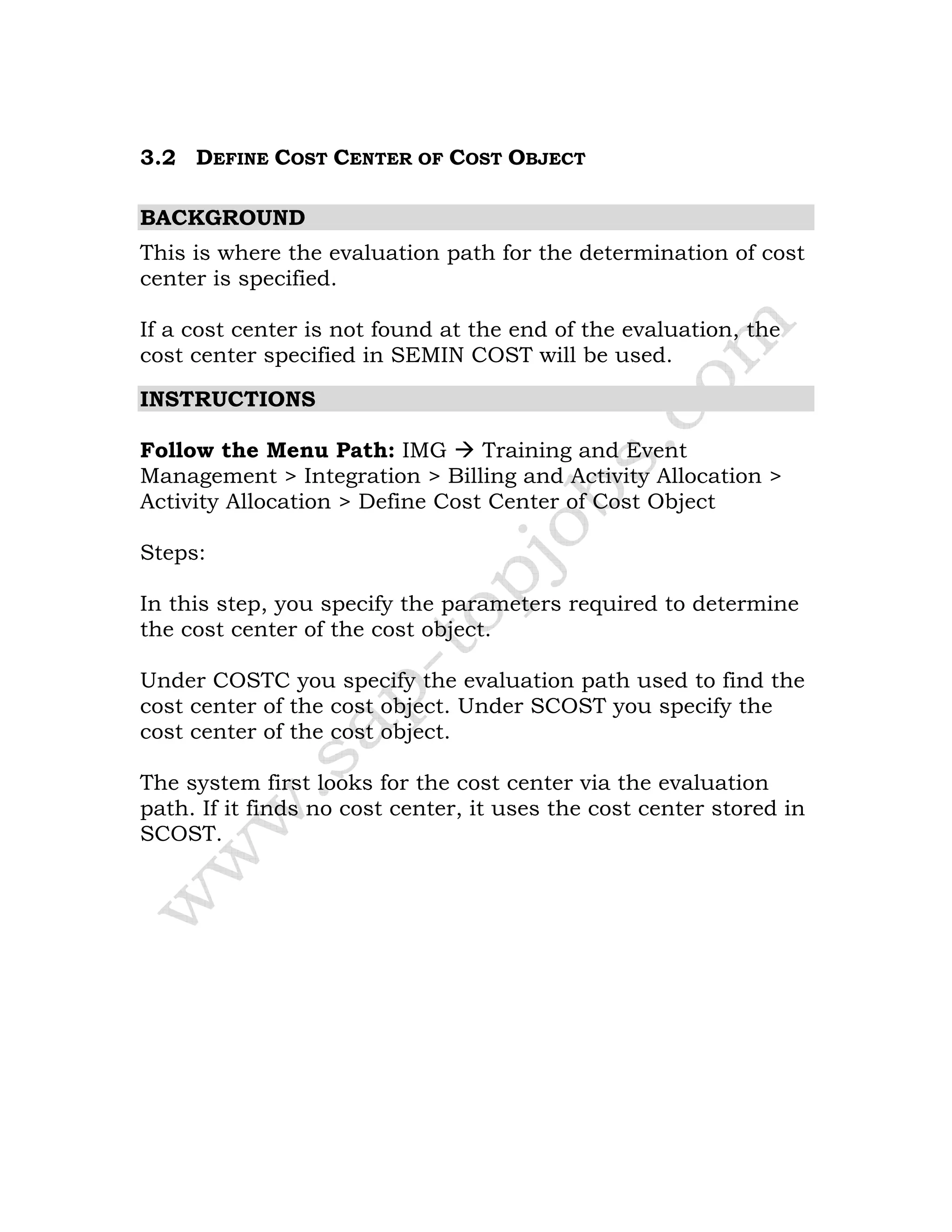 3.2 DEFINE COST CENTER OF COST OBJECT
BACKGROUND
This is where the evaluation path for the determination of cost
center is specified.
If a cost center is not found at the end of the evaluation, the
cost center specified in SEMIN COST will be used.
INSTRUCTIONS
Follow the Menu Path: IMG Training and Event
Management > Integration > Billing and Activity Allocation >
Activity Allocation > Define Cost Center of Cost Object
Steps:
In this step, you specify the parameters required to determine
the cost center of the cost object.
Under COSTC you specify the evaluation path used to find the
cost center of the cost object. Under SCOST you specify the
cost center of the cost object.
The system first looks for the cost center via the evaluation
path. If it finds no cost center, it uses the cost center stored in
SCOST.
 