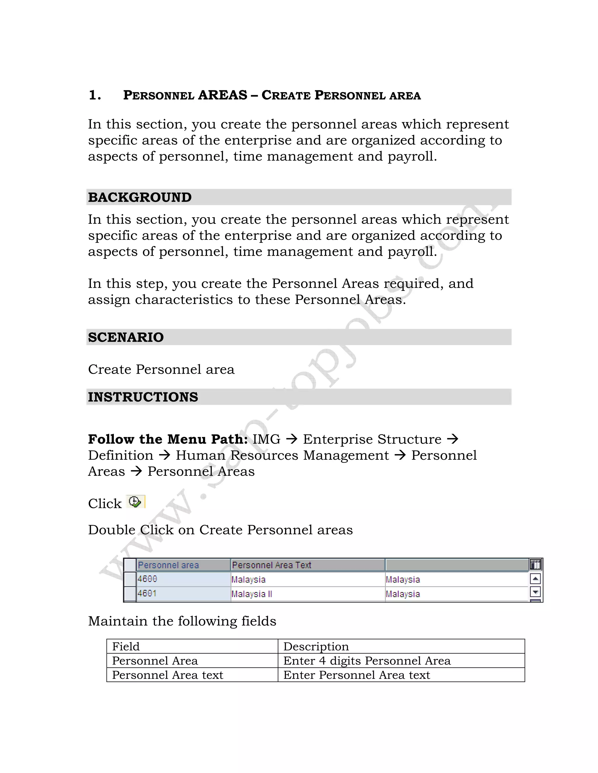 1. PERSONNEL AREAS – CREATE PERSONNEL AREA
In this section, you create the personnel areas which represent
specific areas of the enterprise and are organized according to
aspects of personnel, time management and payroll.
BACKGROUND
In this section, you create the personnel areas which represent
specific areas of the enterprise and are organized according to
aspects of personnel, time management and payroll.
In this step, you create the Personnel Areas required, and
assign characteristics to these Personnel Areas.
SCENARIO
Create Personnel area
INSTRUCTIONS
Follow the Menu Path: IMG Enterprise Structure
Definition Human Resources Management Personnel
Areas Personnel Areas
Click
Double Click on Create Personnel areas
Maintain the following fields
Field Description
Personnel Area Enter 4 digits Personnel Area
Personnel Area text Enter Personnel Area text
 