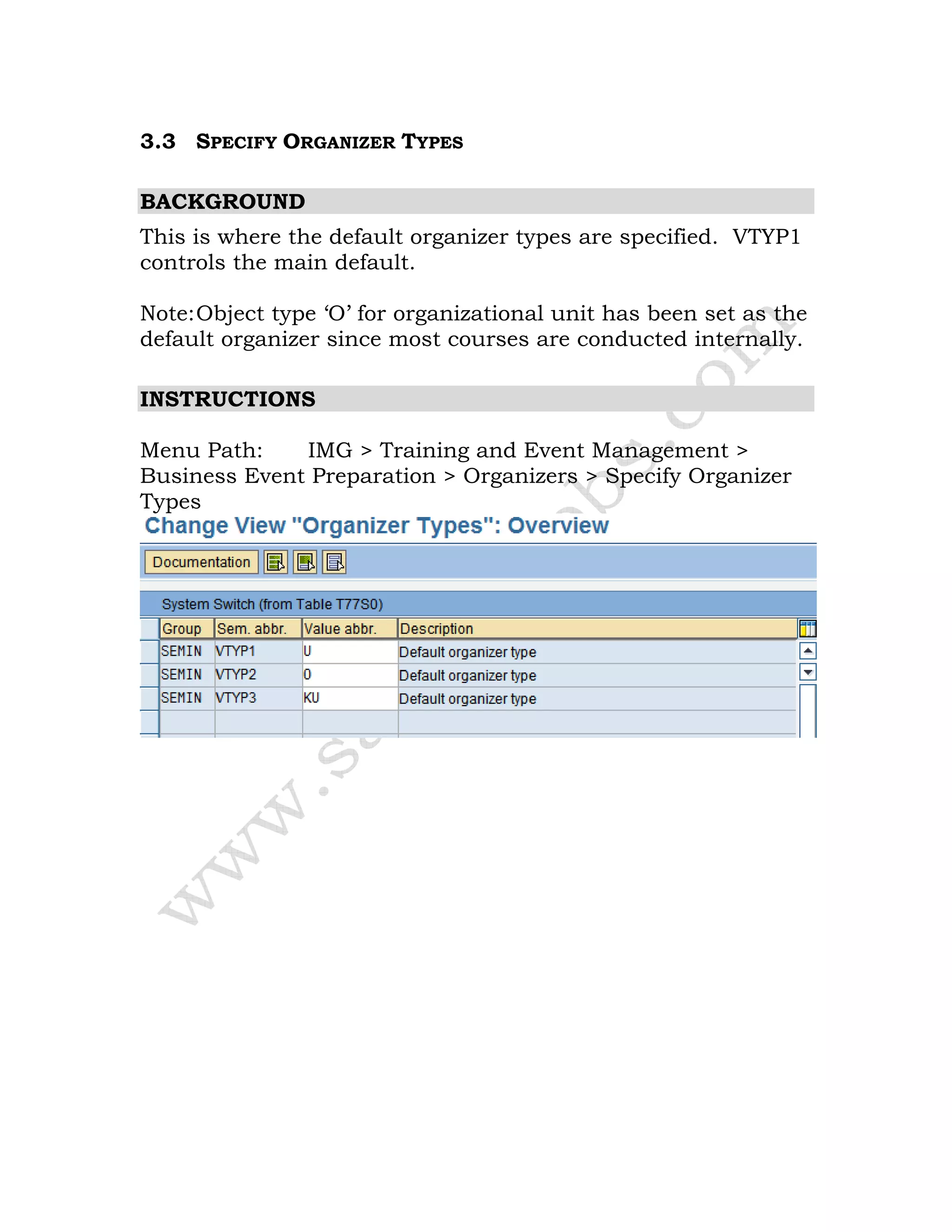 3.3 SPECIFY ORGANIZER TYPES
BACKGROUND
This is where the default organizer types are specified. VTYP1
controls the main default.
Note:Object type ‘O’ for organizational unit has been set as the
default organizer since most courses are conducted internally.
INSTRUCTIONS
Menu Path: IMG > Training and Event Management >
Business Event Preparation > Organizers > Specify Organizer
Types
 