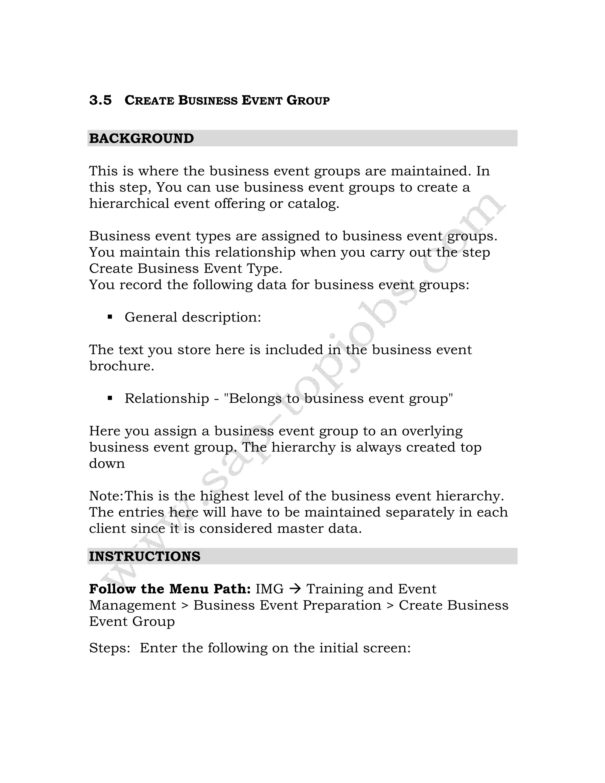 3.5 CREATE BUSINESS EVENT GROUP
BACKGROUND
This is where the business event groups are maintained. In
this step, You can use business event groups to create a
hierarchical event offering or catalog.
Business event types are assigned to business event groups.
You maintain this relationship when you carry out the step
Create Business Event Type.
You record the following data for business event groups:
General description:
The text you store here is included in the business event
brochure.
Relationship - "Belongs to business event group"
Here you assign a business event group to an overlying
business event group. The hierarchy is always created top
down
Note:This is the highest level of the business event hierarchy.
The entries here will have to be maintained separately in each
client since it is considered master data.
INSTRUCTIONS
Follow the Menu Path: IMG Training and Event
Management > Business Event Preparation > Create Business
Event Group
Steps: Enter the following on the initial screen:
 
