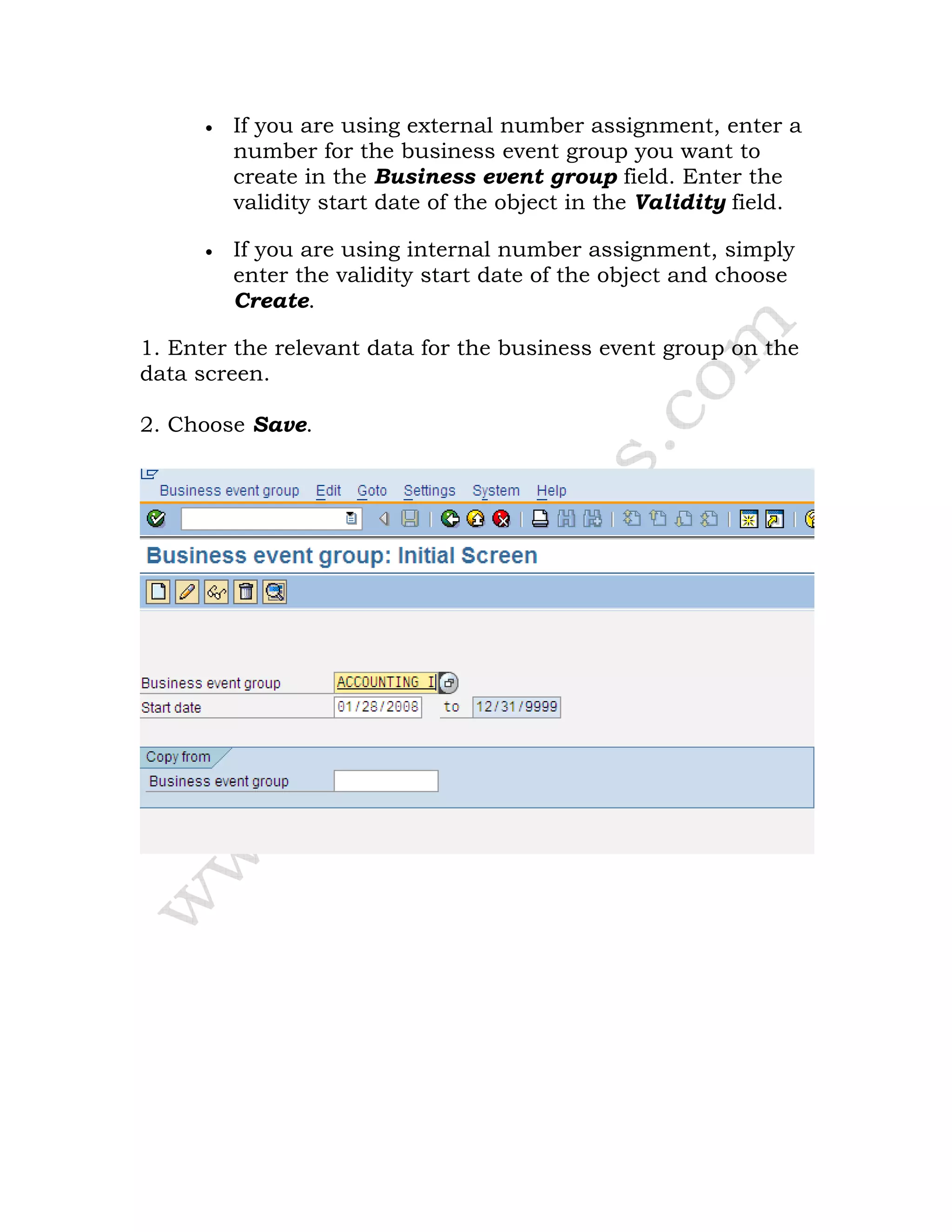 • If you are using external number assignment, enter a
number for the business event group you want to
create in the Business event group field. Enter the
validity start date of the object in the Validity field.
• If you are using internal number assignment, simply
enter the validity start date of the object and choose
Create.
1. Enter the relevant data for the business event group on the
data screen.
2. Choose Save.
 