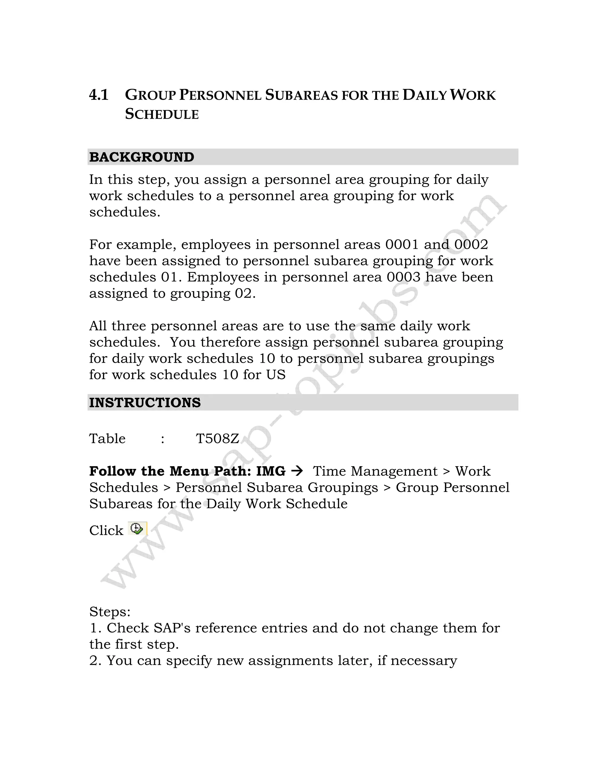 4.1 GROUP PERSONNEL SUBAREAS FOR THE DAILY WORK
SCHEDULE
BACKGROUND
In this step, you assign a personnel area grouping for daily
work schedules to a personnel area grouping for work
schedules.
For example, employees in personnel areas 0001 and 0002
have been assigned to personnel subarea grouping for work
schedules 01. Employees in personnel area 0003 have been
assigned to grouping 02.
All three personnel areas are to use the same daily work
schedules. You therefore assign personnel subarea grouping
for daily work schedules 10 to personnel subarea groupings
for work schedules 10 for US
INSTRUCTIONS
Table : T508Z
Follow the Menu Path: IMG Time Management > Work
Schedules > Personnel Subarea Groupings > Group Personnel
Subareas for the Daily Work Schedule
Click
Steps:
1. Check SAP's reference entries and do not change them for
the first step.
2. You can specify new assignments later, if necessary
 