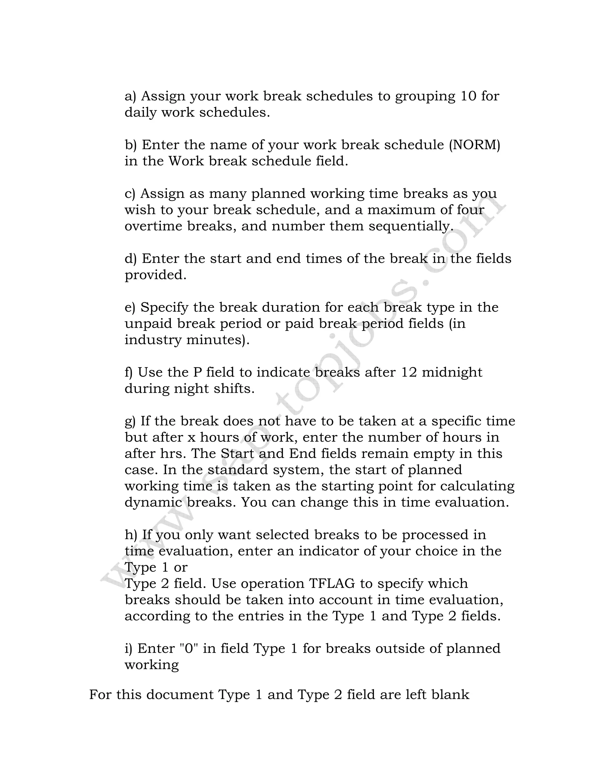 a) Assign your work break schedules to grouping 10 for
daily work schedules.
b) Enter the name of your work break schedule (NORM)
in the Work break schedule field.
c) Assign as many planned working time breaks as you
wish to your break schedule, and a maximum of four
overtime breaks, and number them sequentially.
d) Enter the start and end times of the break in the fields
provided.
e) Specify the break duration for each break type in the
unpaid break period or paid break period fields (in
industry minutes).
f) Use the P field to indicate breaks after 12 midnight
during night shifts.
g) If the break does not have to be taken at a specific time
but after x hours of work, enter the number of hours in
after hrs. The Start and End fields remain empty in this
case. In the standard system, the start of planned
working time is taken as the starting point for calculating
dynamic breaks. You can change this in time evaluation.
h) If you only want selected breaks to be processed in
time evaluation, enter an indicator of your choice in the
Type 1 or
Type 2 field. Use operation TFLAG to specify which
breaks should be taken into account in time evaluation,
according to the entries in the Type 1 and Type 2 fields.
i) Enter "0" in field Type 1 for breaks outside of planned
working
For this document Type 1 and Type 2 field are left blank
 