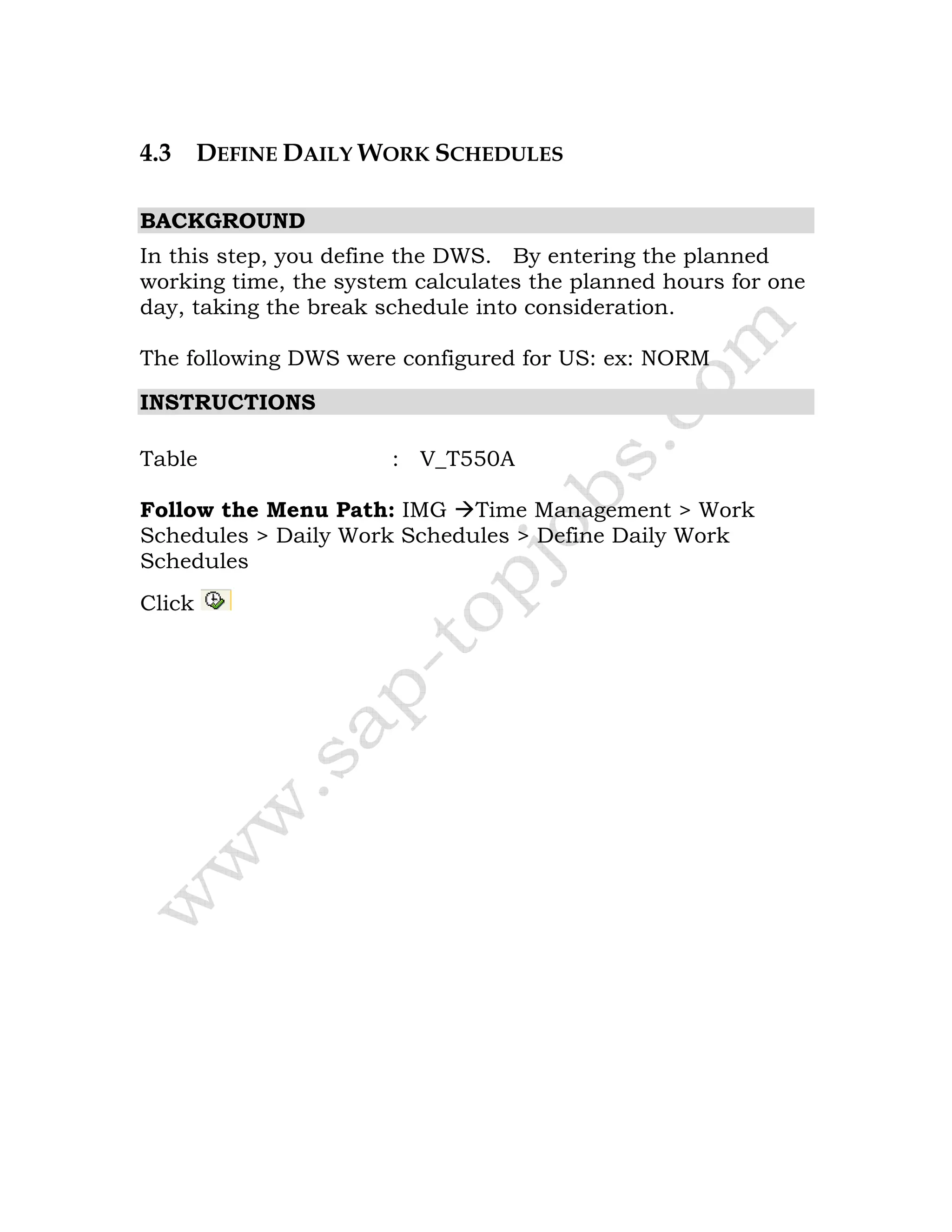 4.3 DEFINE DAILY WORK SCHEDULES
BACKGROUND
In this step, you define the DWS. By entering the planned
working time, the system calculates the planned hours for one
day, taking the break schedule into consideration.
The following DWS were configured for US: ex: NORM
INSTRUCTIONS
Table : V_T550A
Follow the Menu Path: IMG Time Management > Work
Schedules > Daily Work Schedules > Define Daily Work
Schedules
Click
 