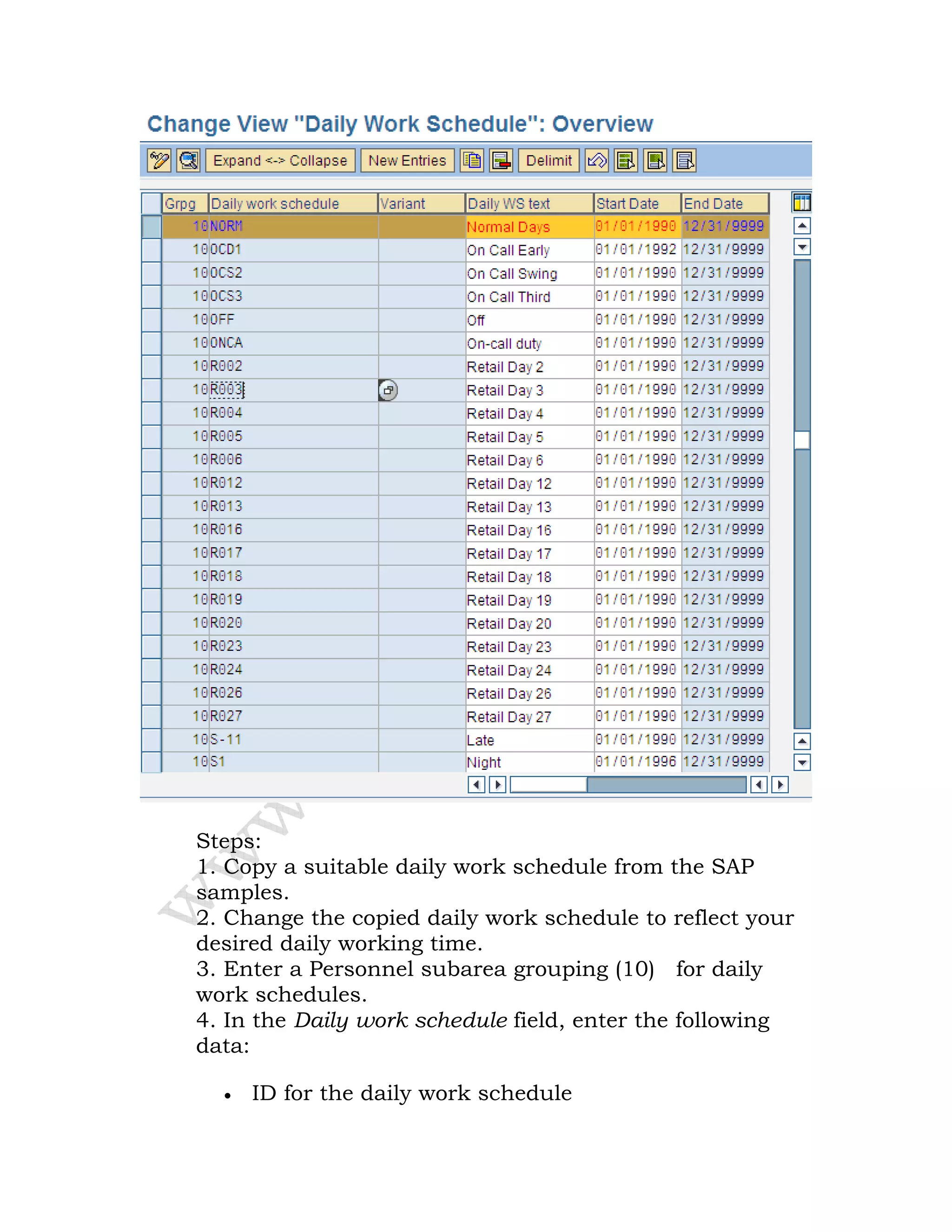 Steps:
1. Copy a suitable daily work schedule from the SAP
samples.
2. Change the copied daily work schedule to reflect your
desired daily working time.
3. Enter a Personnel subarea grouping (10) for daily
work schedules.
4. In the Daily work schedule field, enter the following
data:
• ID for the daily work schedule
 