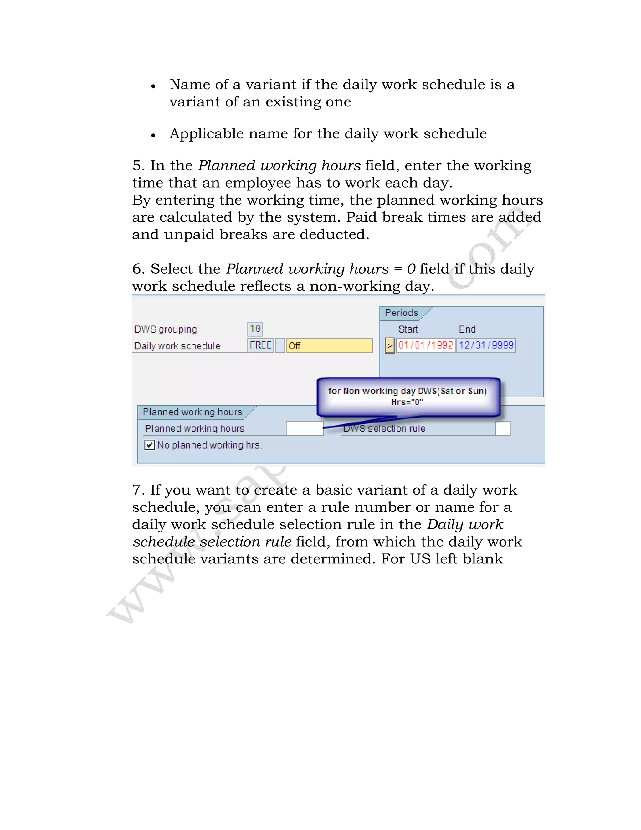 • Name of a variant if the daily work schedule is a
variant of an existing one
• Applicable name for the daily work schedule
5. In the Planned working hours field, enter the working
time that an employee has to work each day.
By entering the working time, the planned working hours
are calculated by the system. Paid break times are added
and unpaid breaks are deducted.
6. Select the Planned working hours = 0 field if this daily
work schedule reflects a non-working day.
7. If you want to create a basic variant of a daily work
schedule, you can enter a rule number or name for a
daily work schedule selection rule in the Daily work
schedule selection rule field, from which the daily work
schedule variants are determined. For US left blank
 