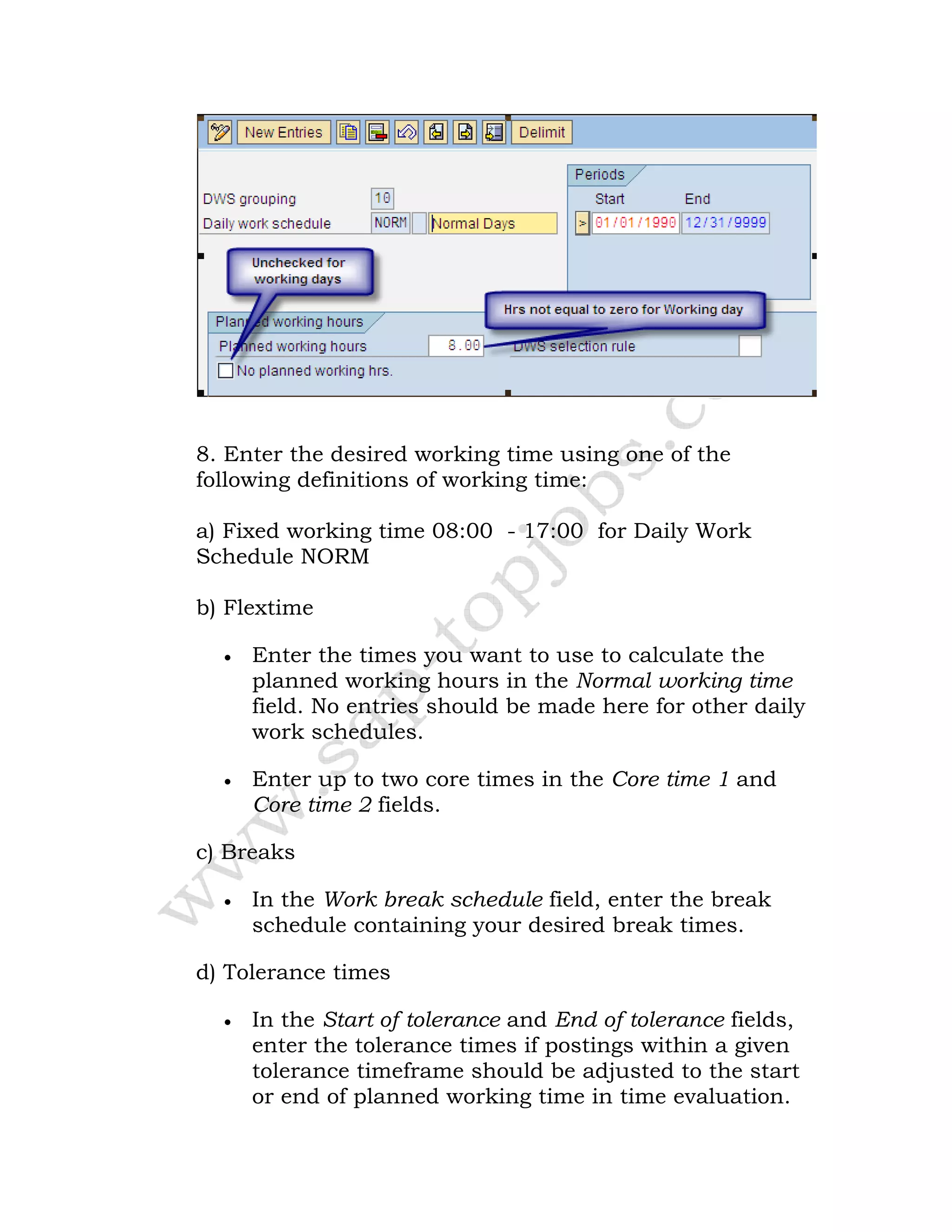 8. Enter the desired working time using one of the
following definitions of working time:
a) Fixed working time 08:00 - 17:00 for Daily Work
Schedule NORM
b) Flextime
• Enter the times you want to use to calculate the
planned working hours in the Normal working time
field. No entries should be made here for other daily
work schedules.
• Enter up to two core times in the Core time 1 and
Core time 2 fields.
c) Breaks
• In the Work break schedule field, enter the break
schedule containing your desired break times.
d) Tolerance times
• In the Start of tolerance and End of tolerance fields,
enter the tolerance times if postings within a given
tolerance timeframe should be adjusted to the start
or end of planned working time in time evaluation.
 