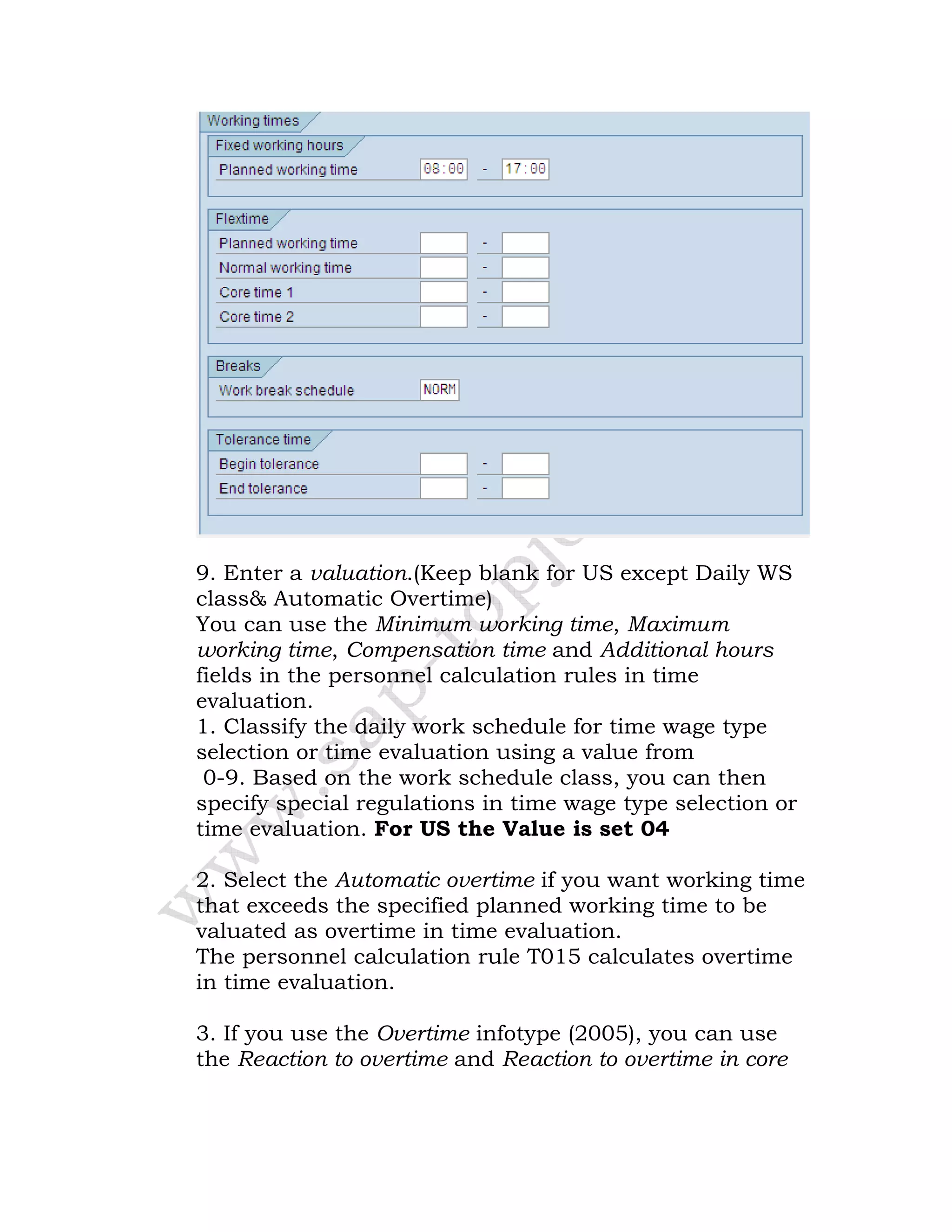 9. Enter a valuation.(Keep blank for US except Daily WS
class& Automatic Overtime)
You can use the Minimum working time, Maximum
working time, Compensation time and Additional hours
fields in the personnel calculation rules in time
evaluation.
1. Classify the daily work schedule for time wage type
selection or time evaluation using a value from
0-9. Based on the work schedule class, you can then
specify special regulations in time wage type selection or
time evaluation. For US the Value is set 04
2. Select the Automatic overtime if you want working time
that exceeds the specified planned working time to be
valuated as overtime in time evaluation.
The personnel calculation rule T015 calculates overtime
in time evaluation.
3. If you use the Overtime infotype (2005), you can use
the Reaction to overtime and Reaction to overtime in core
 