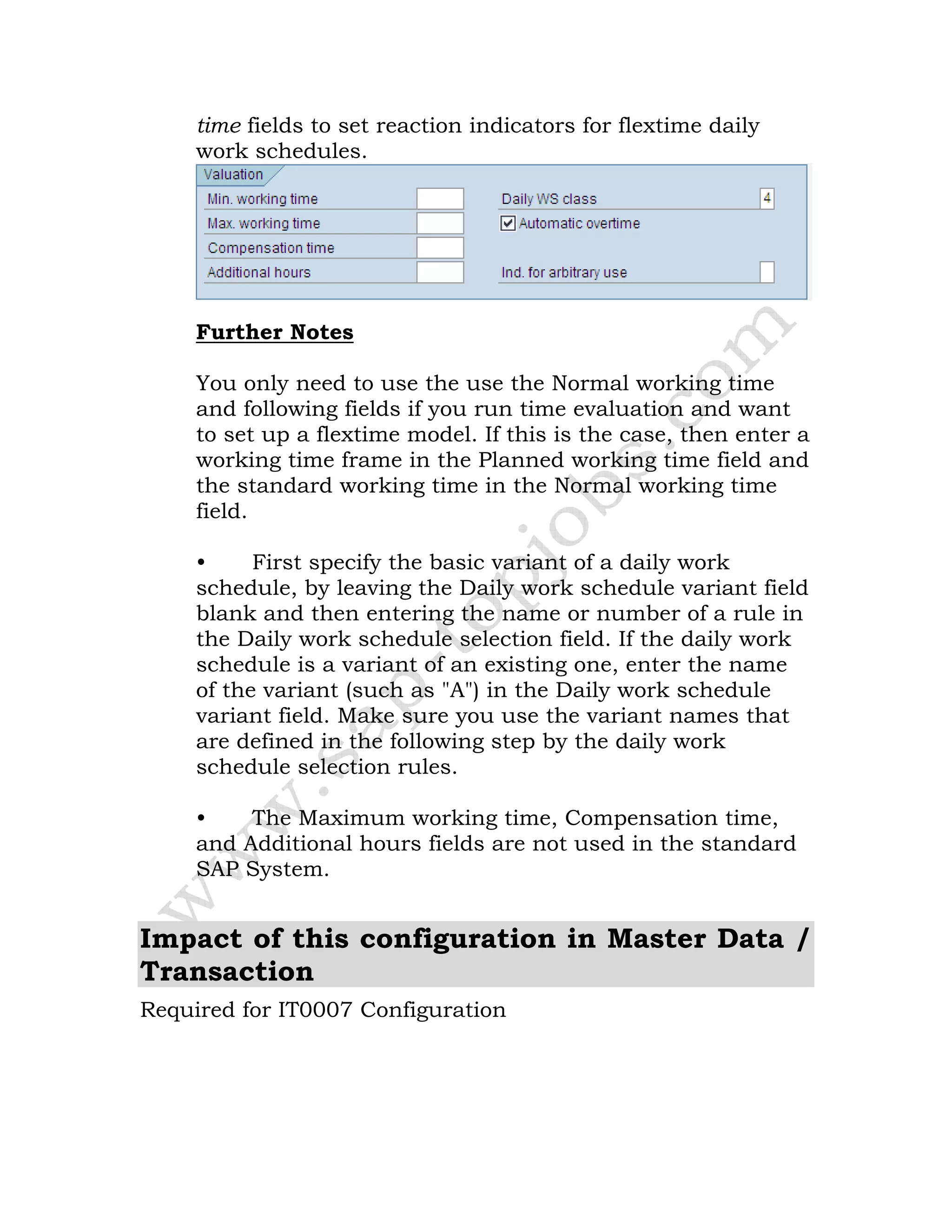 time fields to set reaction indicators for flextime daily
work schedules.
Further Notes
You only need to use the use the Normal working time
and following fields if you run time evaluation and want
to set up a flextime model. If this is the case, then enter a
working time frame in the Planned working time field and
the standard working time in the Normal working time
field.
• First specify the basic variant of a daily work
schedule, by leaving the Daily work schedule variant field
blank and then entering the name or number of a rule in
the Daily work schedule selection field. If the daily work
schedule is a variant of an existing one, enter the name
of the variant (such as "A") in the Daily work schedule
variant field. Make sure you use the variant names that
are defined in the following step by the daily work
schedule selection rules.
• The Maximum working time, Compensation time,
and Additional hours fields are not used in the standard
SAP System.
Impact of this configuration in Master Data /
Transaction
Required for IT0007 Configuration
 