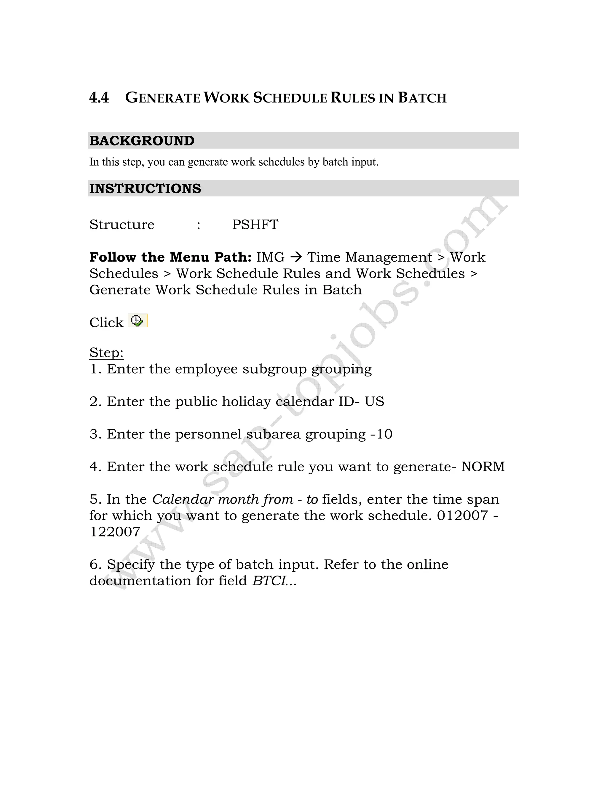 4.4 GENERATE WORK SCHEDULE RULES IN BATCH
BACKGROUND
In this step, you can generate work schedules by batch input.
INSTRUCTIONS
Structure : PSHFT
Follow the Menu Path: IMG Time Management > Work
Schedules > Work Schedule Rules and Work Schedules >
Generate Work Schedule Rules in Batch
Click
Step:
1. Enter the employee subgroup grouping
2. Enter the public holiday calendar ID- US
3. Enter the personnel subarea grouping -10
4. Enter the work schedule rule you want to generate- NORM
5. In the Calendar month from - to fields, enter the time span
for which you want to generate the work schedule. 012007 -
122007
6. Specify the type of batch input. Refer to the online
documentation for field BTCI...
 