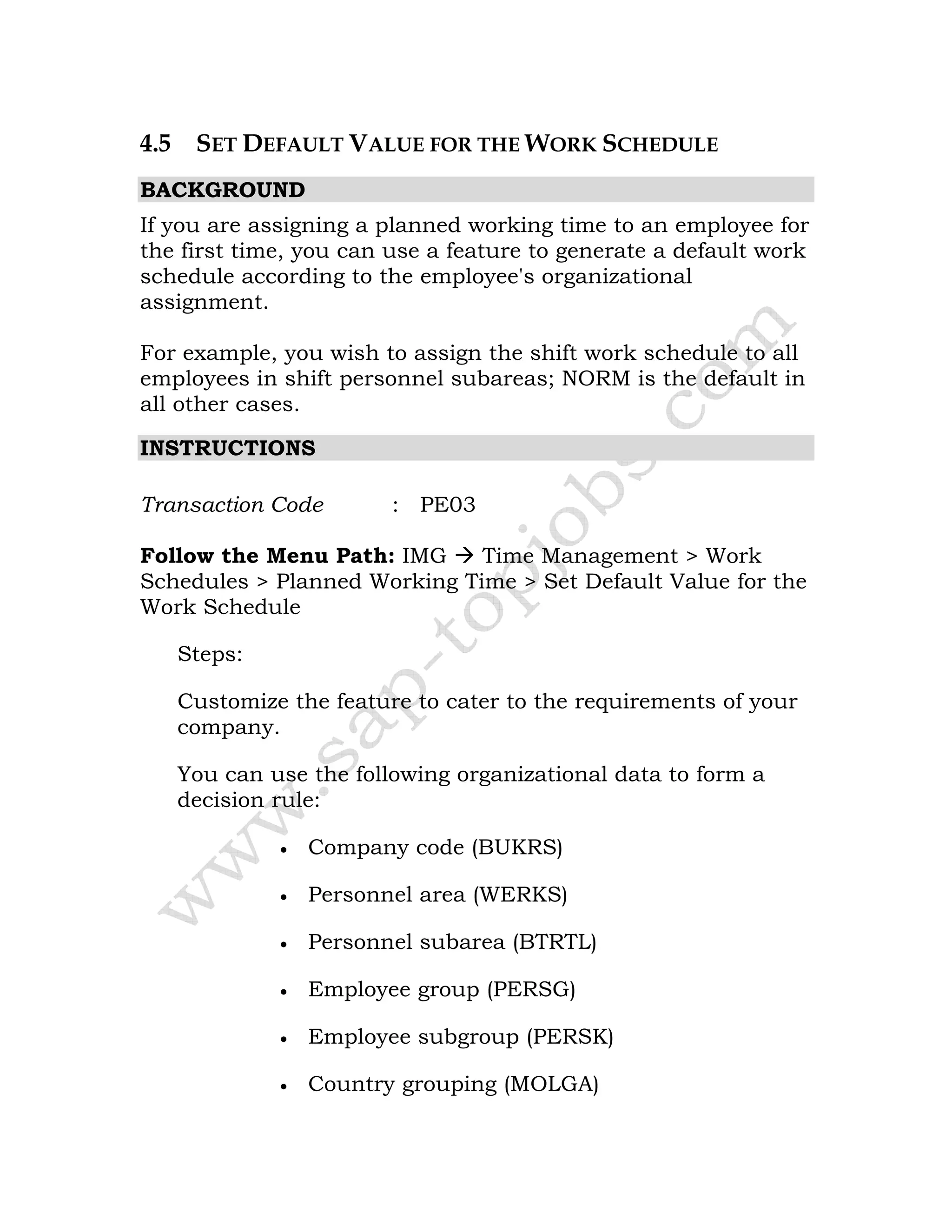 4.5 SET DEFAULT VALUE FOR THE WORK SCHEDULE
BACKGROUND
If you are assigning a planned working time to an employee for
the first time, you can use a feature to generate a default work
schedule according to the employee's organizational
assignment.
For example, you wish to assign the shift work schedule to all
employees in shift personnel subareas; NORM is the default in
all other cases.
INSTRUCTIONS
Transaction Code : PE03
Follow the Menu Path: IMG Time Management > Work
Schedules > Planned Working Time > Set Default Value for the
Work Schedule
Steps:
Customize the feature to cater to the requirements of your
company.
You can use the following organizational data to form a
decision rule:
• Company code (BUKRS)
• Personnel area (WERKS)
• Personnel subarea (BTRTL)
• Employee group (PERSG)
• Employee subgroup (PERSK)
• Country grouping (MOLGA)
 