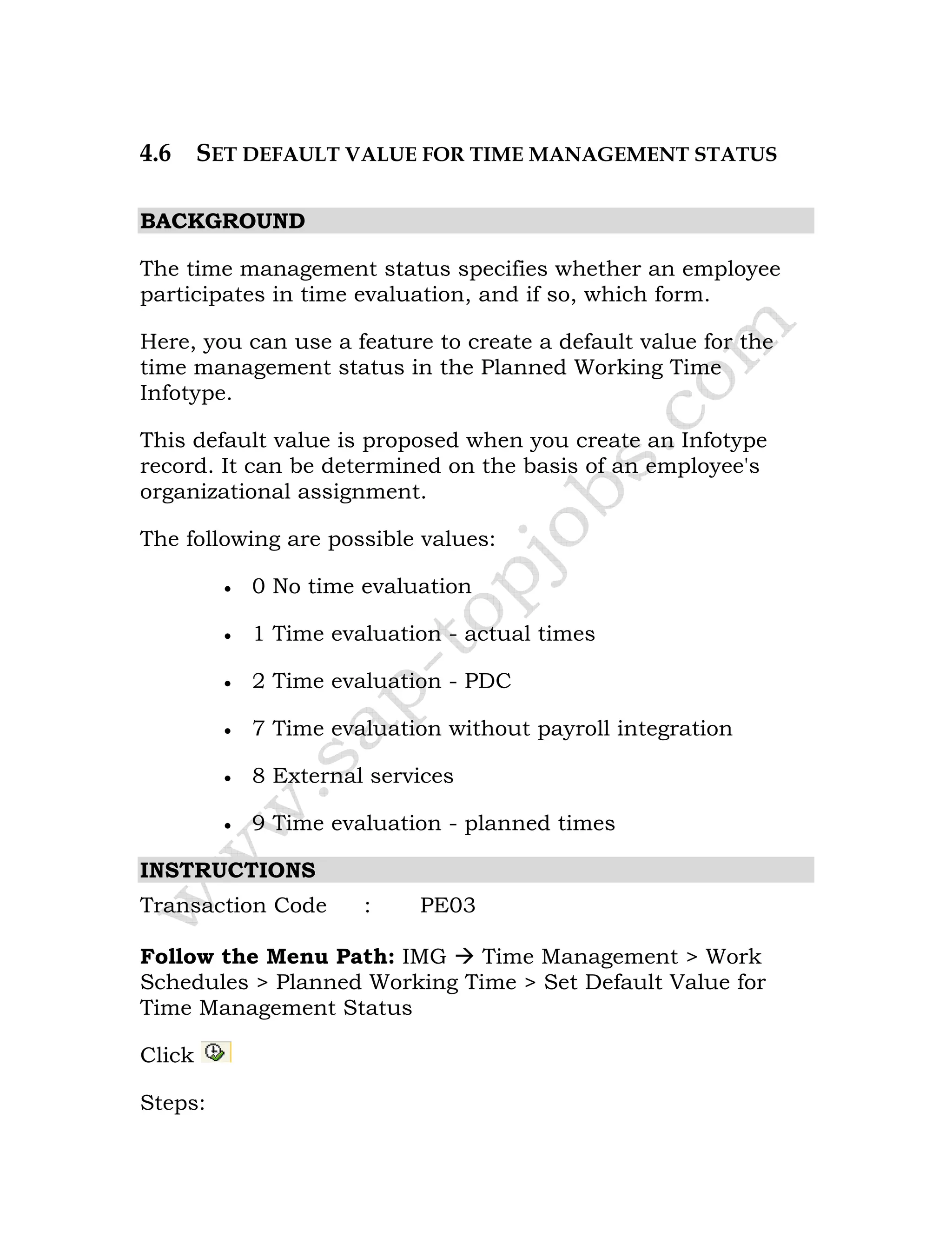 4.6 SET DEFAULT VALUE FOR TIME MANAGEMENT STATUS
BACKGROUND
The time management status specifies whether an employee
participates in time evaluation, and if so, which form.
Here, you can use a feature to create a default value for the
time management status in the Planned Working Time
Infotype.
This default value is proposed when you create an Infotype
record. It can be determined on the basis of an employee's
organizational assignment.
The following are possible values:
• 0 No time evaluation
• 1 Time evaluation - actual times
• 2 Time evaluation - PDC
• 7 Time evaluation without payroll integration
• 8 External services
• 9 Time evaluation - planned times
INSTRUCTIONS
Transaction Code : PE03
Follow the Menu Path: IMG Time Management > Work
Schedules > Planned Working Time > Set Default Value for
Time Management Status
Click
Steps:
 