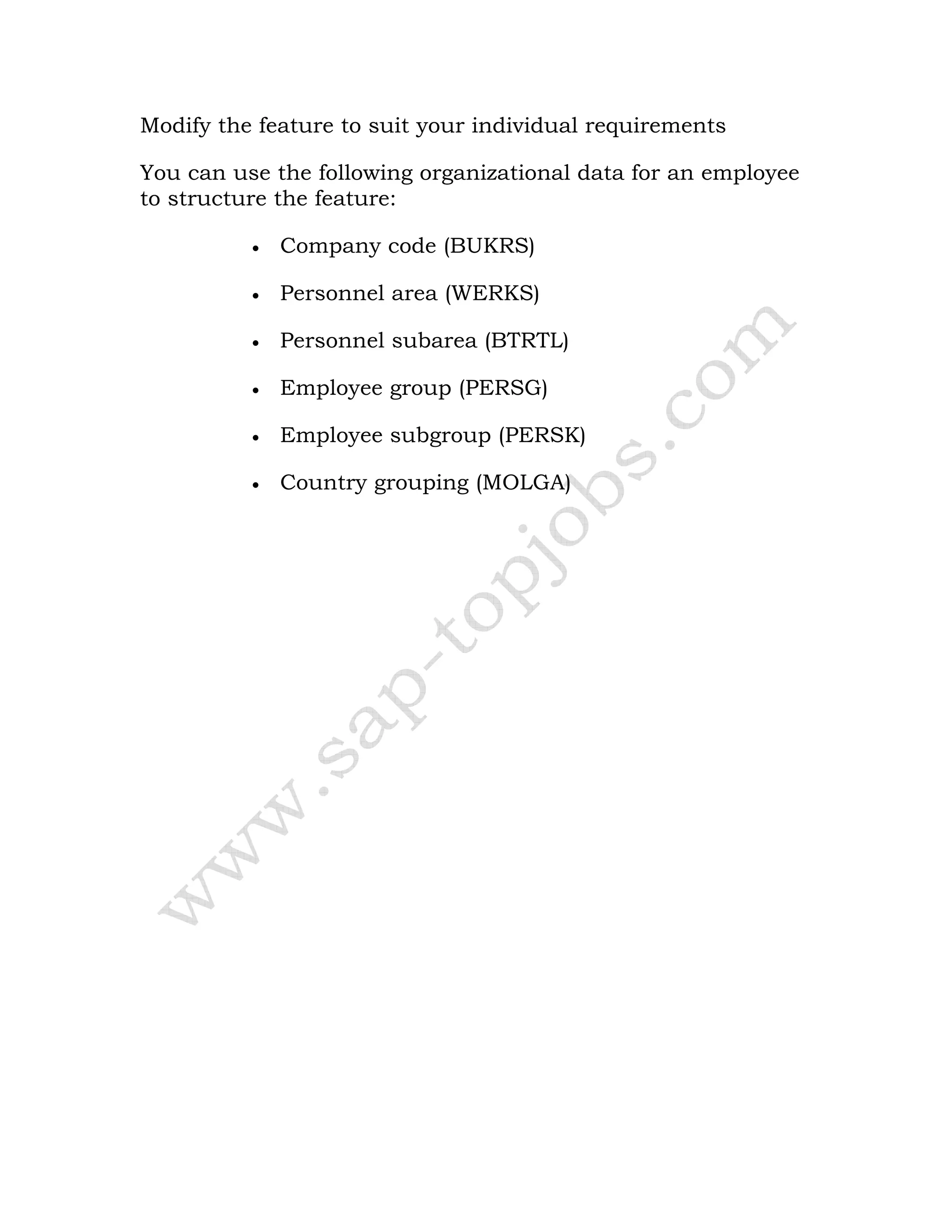 Modify the feature to suit your individual requirements
You can use the following organizational data for an employee
to structure the feature:
• Company code (BUKRS)
• Personnel area (WERKS)
• Personnel subarea (BTRTL)
• Employee group (PERSG)
• Employee subgroup (PERSK)
• Country grouping (MOLGA)
 