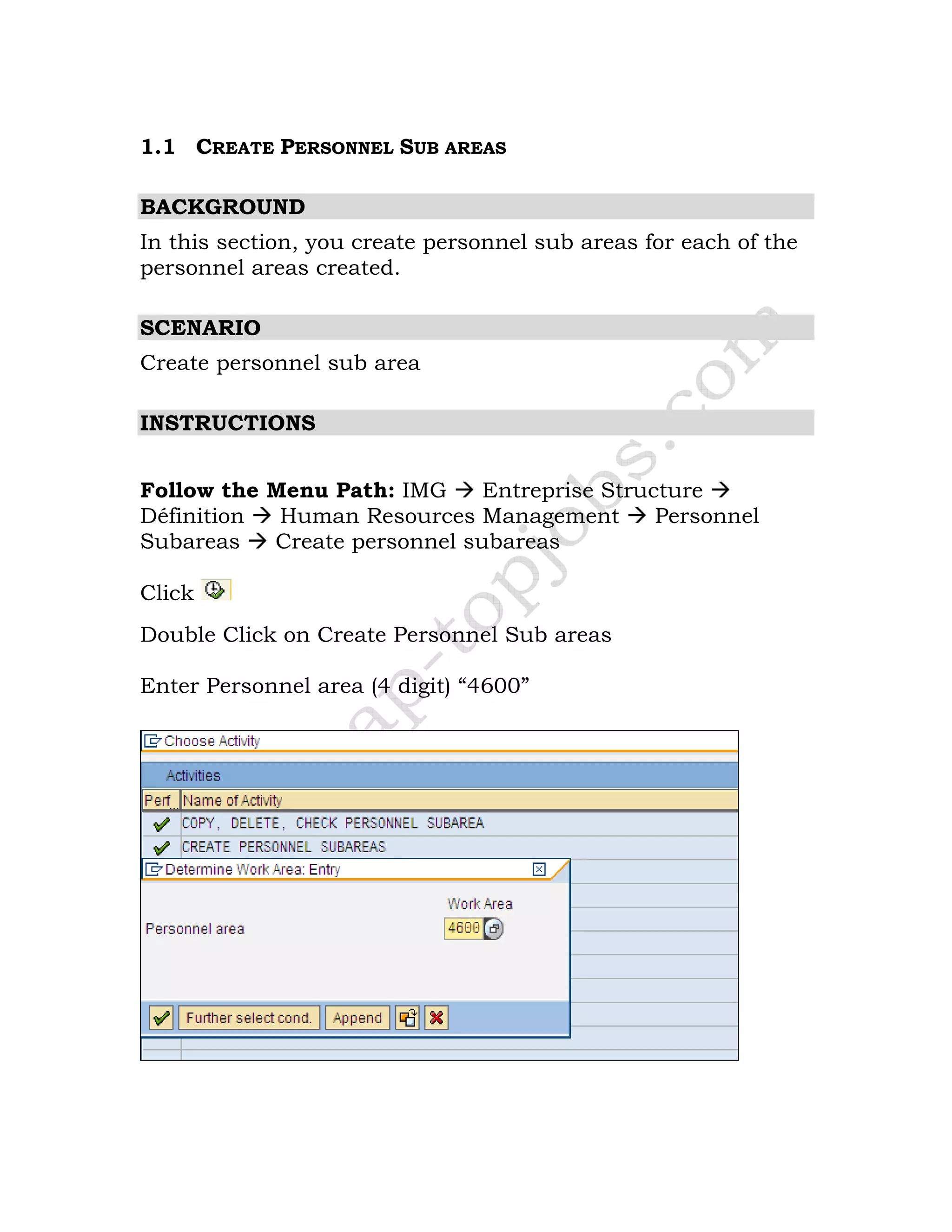 1.1 CREATE PERSONNEL SUB AREAS
BACKGROUND
In this section, you create personnel sub areas for each of the
personnel areas created.
SCENARIO
Create personnel sub area
INSTRUCTIONS
Follow the Menu Path: IMG Entreprise Structure
Définition Human Resources Management Personnel
Subareas Create personnel subareas
Click
Double Click on Create Personnel Sub areas
Enter Personnel area (4 digit) “4600”
 