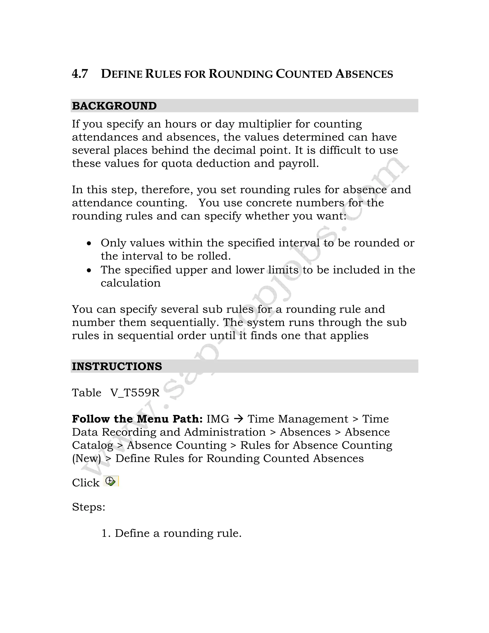 4.7 DEFINE RULES FOR ROUNDING COUNTED ABSENCES
BACKGROUND
If you specify an hours or day multiplier for counting
attendances and absences, the values determined can have
several places behind the decimal point. It is difficult to use
these values for quota deduction and payroll.
In this step, therefore, you set rounding rules for absence and
attendance counting. You use concrete numbers for the
rounding rules and can specify whether you want:
• Only values within the specified interval to be rounded or
the interval to be rolled.
• The specified upper and lower limits to be included in the
calculation
You can specify several sub rules for a rounding rule and
number them sequentially. The system runs through the sub
rules in sequential order until it finds one that applies
INSTRUCTIONS
Table V_T559R
Follow the Menu Path: IMG Time Management > Time
Data Recording and Administration > Absences > Absence
Catalog > Absence Counting > Rules for Absence Counting
(New) > Define Rules for Rounding Counted Absences
Click
Steps:
1. Define a rounding rule.
 