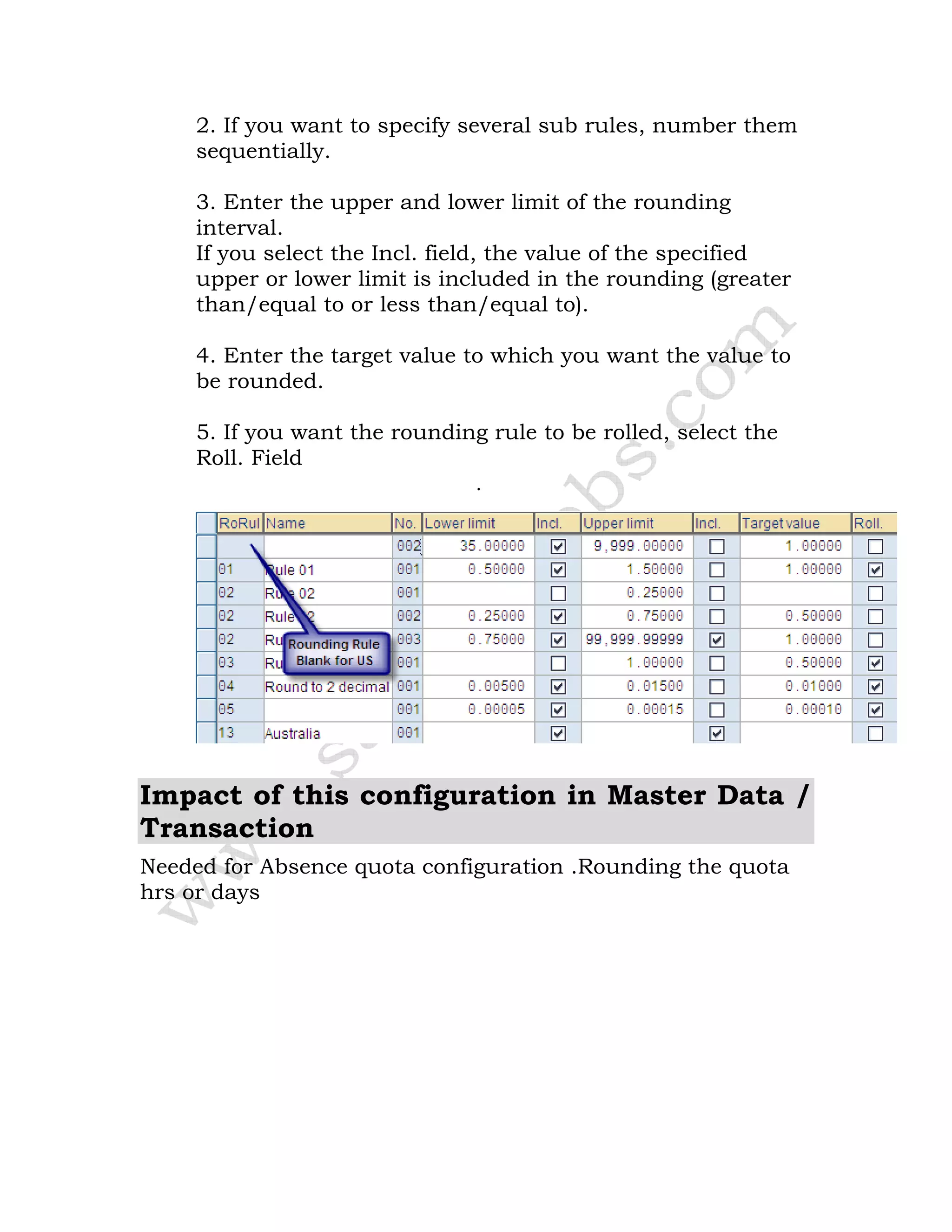 2. If you want to specify several sub rules, number them
sequentially.
3. Enter the upper and lower limit of the rounding
interval.
If you select the Incl. field, the value of the specified
upper or lower limit is included in the rounding (greater
than/equal to or less than/equal to).
4. Enter the target value to which you want the value to
be rounded.
5. If you want the rounding rule to be rolled, select the
Roll. Field
.
Impact of this configuration in Master Data /
Transaction
Needed for Absence quota configuration .Rounding the quota
hrs or days
 