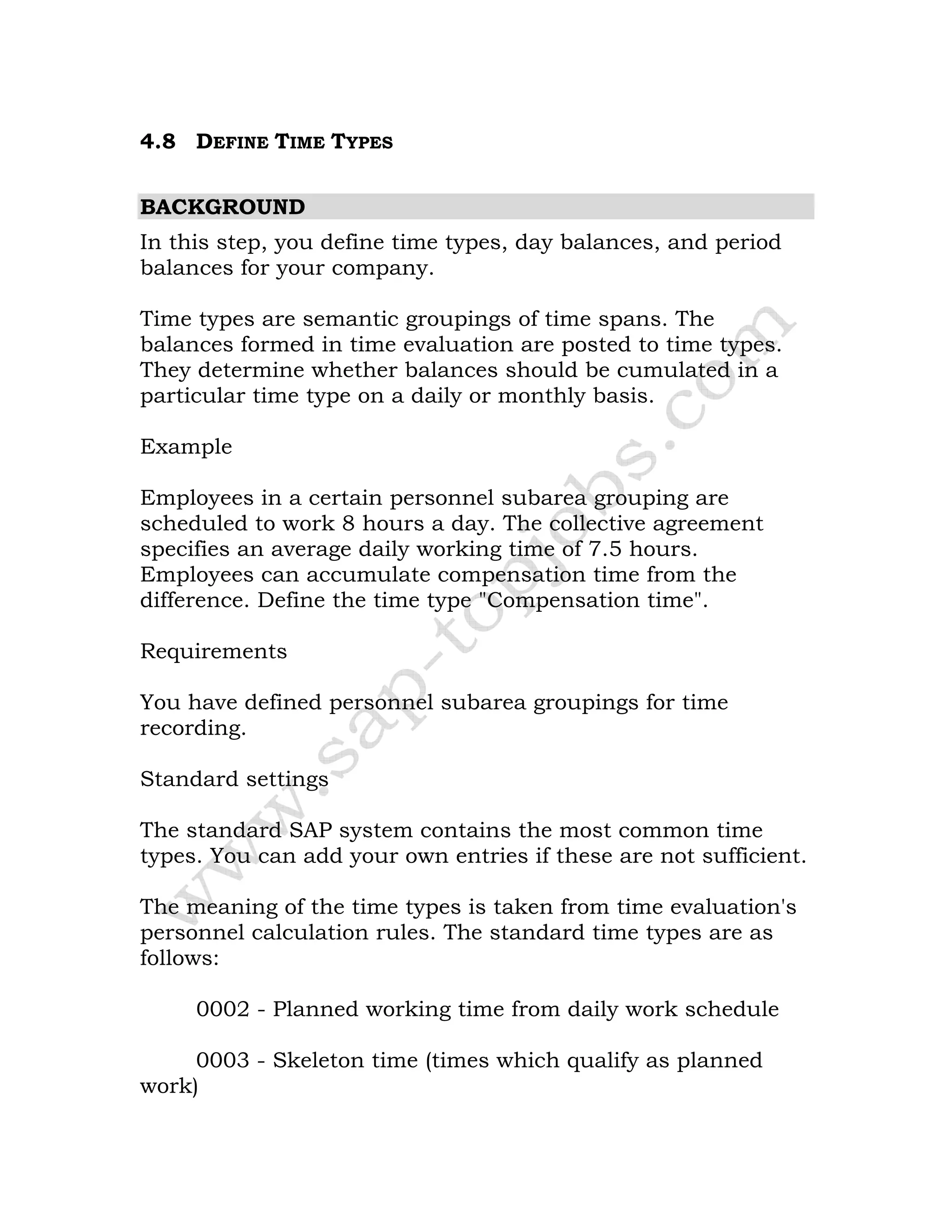 4.8 DEFINE TIME TYPES
BACKGROUND
In this step, you define time types, day balances, and period
balances for your company.
Time types are semantic groupings of time spans. The
balances formed in time evaluation are posted to time types.
They determine whether balances should be cumulated in a
particular time type on a daily or monthly basis.
Example
Employees in a certain personnel subarea grouping are
scheduled to work 8 hours a day. The collective agreement
specifies an average daily working time of 7.5 hours.
Employees can accumulate compensation time from the
difference. Define the time type "Compensation time".
Requirements
You have defined personnel subarea groupings for time
recording.
Standard settings
The standard SAP system contains the most common time
types. You can add your own entries if these are not sufficient.
The meaning of the time types is taken from time evaluation's
personnel calculation rules. The standard time types are as
follows:
0002 - Planned working time from daily work schedule
0003 - Skeleton time (times which qualify as planned
work)
 