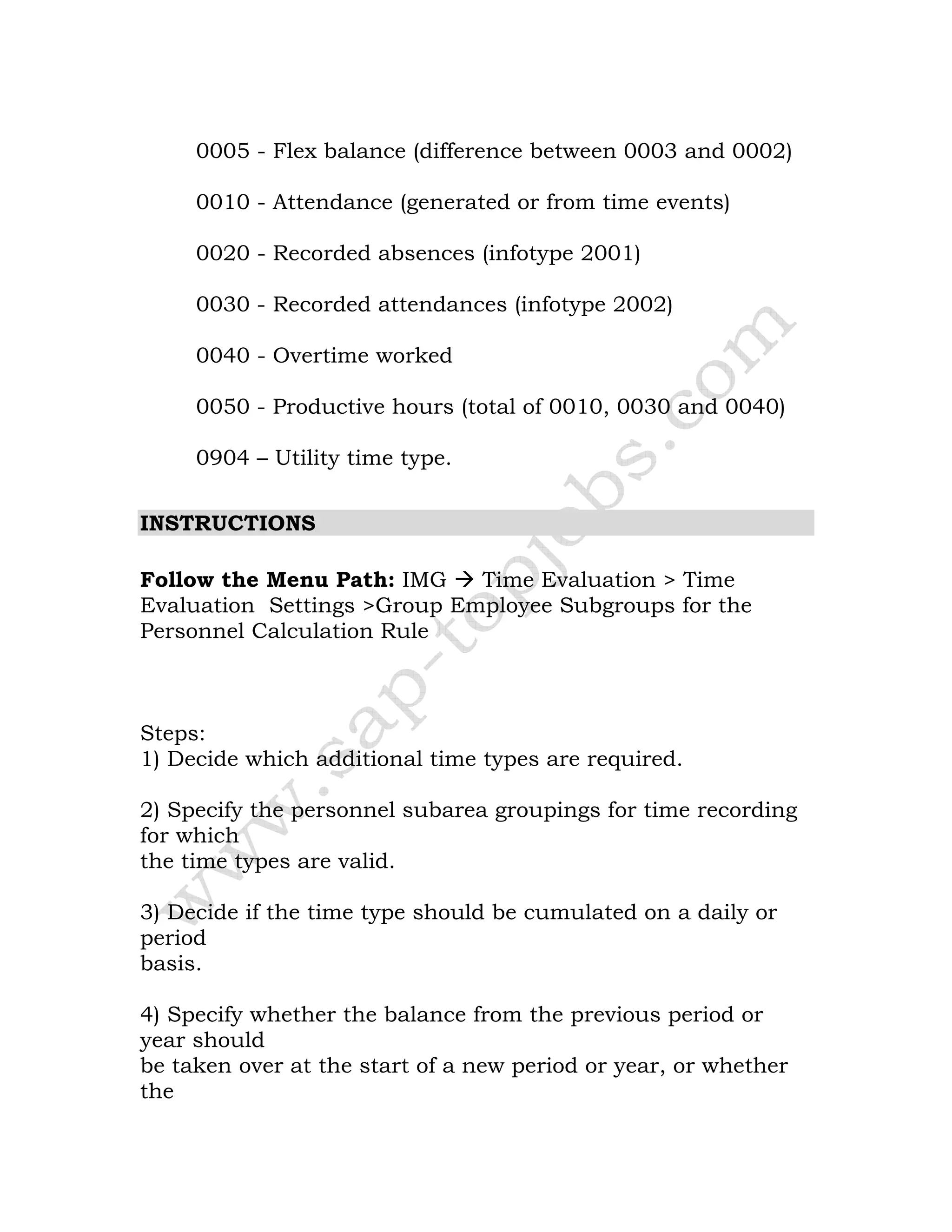 0005 - Flex balance (difference between 0003 and 0002)
0010 - Attendance (generated or from time events)
0020 - Recorded absences (infotype 2001)
0030 - Recorded attendances (infotype 2002)
0040 - Overtime worked
0050 - Productive hours (total of 0010, 0030 and 0040)
0904 – Utility time type.
INSTRUCTIONS
Follow the Menu Path: IMG Time Evaluation > Time
Evaluation Settings >Group Employee Subgroups for the
Personnel Calculation Rule
Steps:
1) Decide which additional time types are required.
2) Specify the personnel subarea groupings for time recording
for which
the time types are valid.
3) Decide if the time type should be cumulated on a daily or
period
basis.
4) Specify whether the balance from the previous period or
year should
be taken over at the start of a new period or year, or whether
the
 