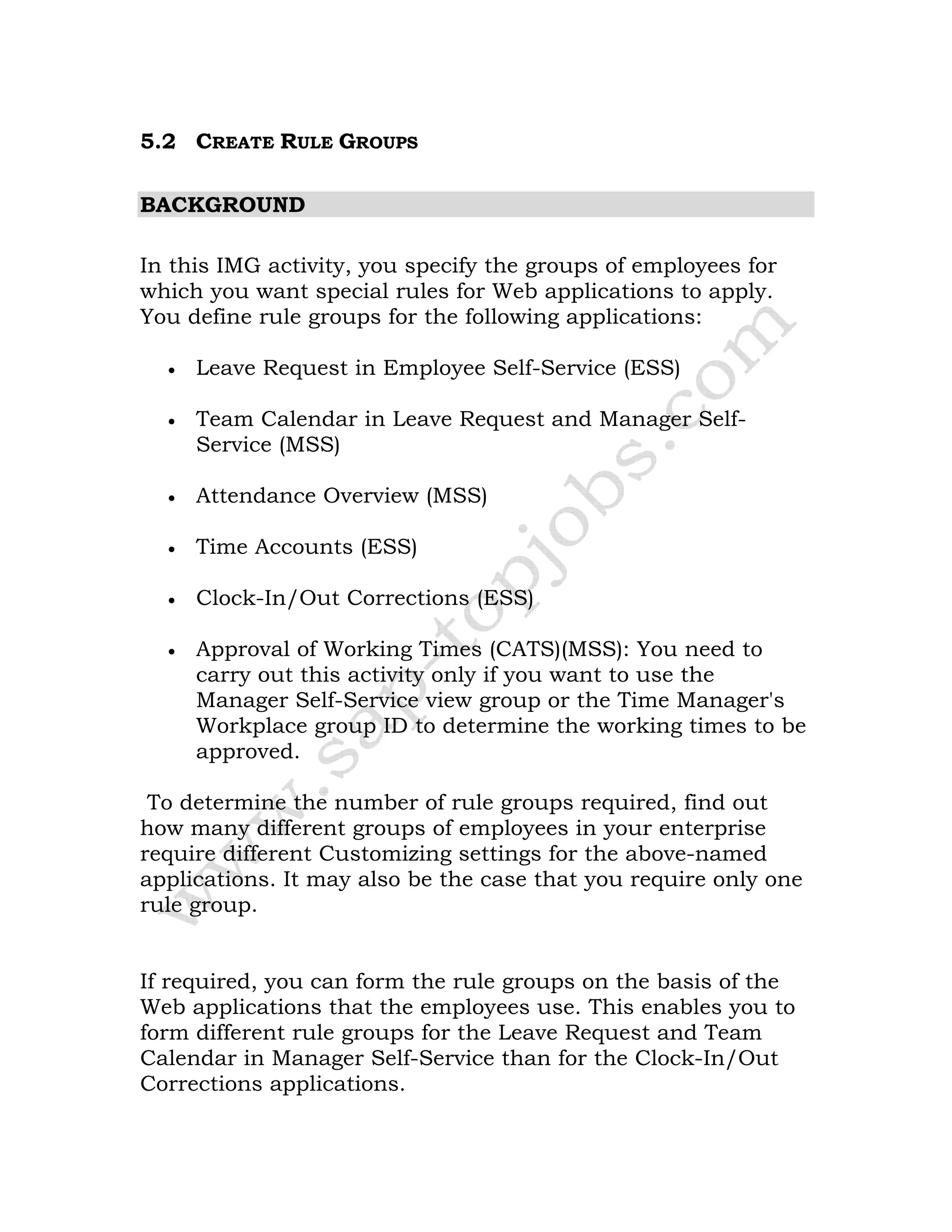 5.2 CREATE RULE GROUPS
BACKGROUND
In this IMG activity, you specify the groups of employees for
which you want special rules for Web applications to apply.
You define rule groups for the following applications:
• Leave Request in Employee Self-Service (ESS)
• Team Calendar in Leave Request and Manager Self-
Service (MSS)
• Attendance Overview (MSS)
• Time Accounts (ESS)
• Clock-In/Out Corrections (ESS)
• Approval of Working Times (CATS)(MSS): You need to
carry out this activity only if you want to use the
Manager Self-Service view group or the Time Manager's
Workplace group ID to determine the working times to be
approved.
To determine the number of rule groups required, find out
how many different groups of employees in your enterprise
require different Customizing settings for the above-named
applications. It may also be the case that you require only one
rule group.
If required, you can form the rule groups on the basis of the
Web applications that the employees use. This enables you to
form different rule groups for the Leave Request and Team
Calendar in Manager Self-Service than for the Clock-In/Out
Corrections applications.
 
