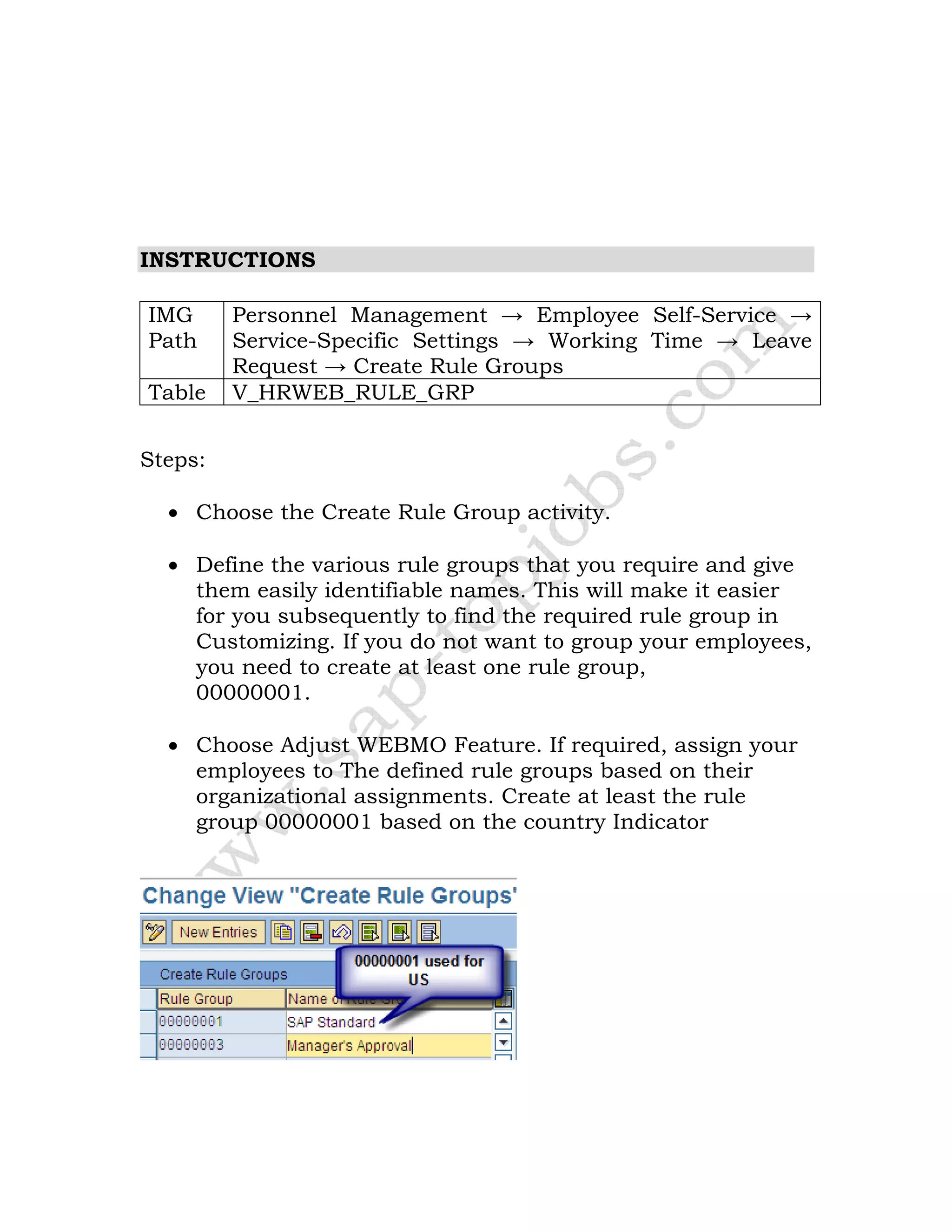 INSTRUCTIONS
IMG
Path
Personnel Management → Employee Self-Service →
Service-Specific Settings → Working Time → Leave
Request → Create Rule Groups
Table V_HRWEB_RULE_GRP
Steps:
• Choose the Create Rule Group activity.
• Define the various rule groups that you require and give
them easily identifiable names. This will make it easier
for you subsequently to find the required rule group in
Customizing. If you do not want to group your employees,
you need to create at least one rule group,
00000001.
• Choose Adjust WEBMO Feature. If required, assign your
employees to The defined rule groups based on their
organizational assignments. Create at least the rule
group 00000001 based on the country Indicator
 