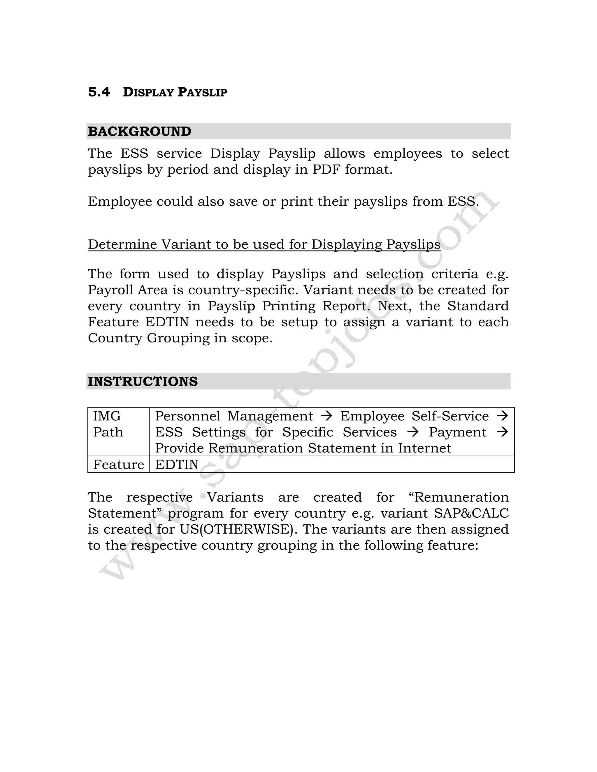 5.4 DISPLAY PAYSLIP
BACKGROUND
The ESS service Display Payslip allows employees to select
payslips by period and display in PDF format.
Employee could also save or print their payslips from ESS.
Determine Variant to be used for Displaying Payslips
The form used to display Payslips and selection criteria e.g.
Payroll Area is country-specific. Variant needs to be created for
every country in Payslip Printing Report. Next, the Standard
Feature EDTIN needs to be setup to assign a variant to each
Country Grouping in scope.
INSTRUCTIONS
IMG
Path
Personnel Management Employee Self-Service
ESS Settings for Specific Services Payment
Provide Remuneration Statement in Internet
Feature EDTIN
The respective Variants are created for “Remuneration
Statement” program for every country e.g. variant SAP&CALC
is created for US(OTHERWISE). The variants are then assigned
to the respective country grouping in the following feature:
 