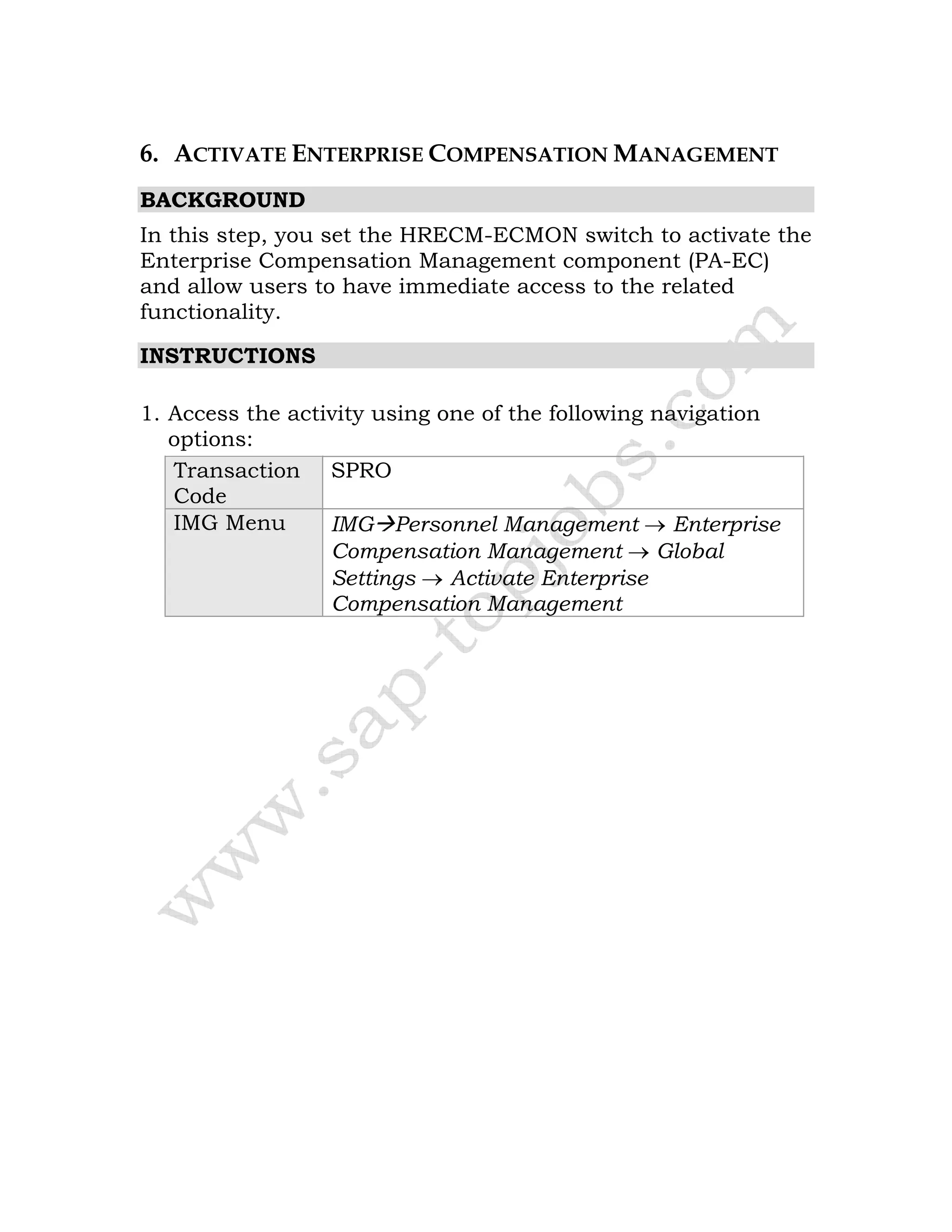 6. ACTIVATE ENTERPRISE COMPENSATION MANAGEMENT
BACKGROUND
In this step, you set the HRECM-ECMON switch to activate the
Enterprise Compensation Management component (PA-EC)
and allow users to have immediate access to the related
functionality.
INSTRUCTIONS
1. Access the activity using one of the following navigation
options:
Transaction
Code
SPRO
IMG Menu IMG Personnel Management → Enterprise
Compensation Management → Global
Settings → Activate Enterprise
Compensation Management
 