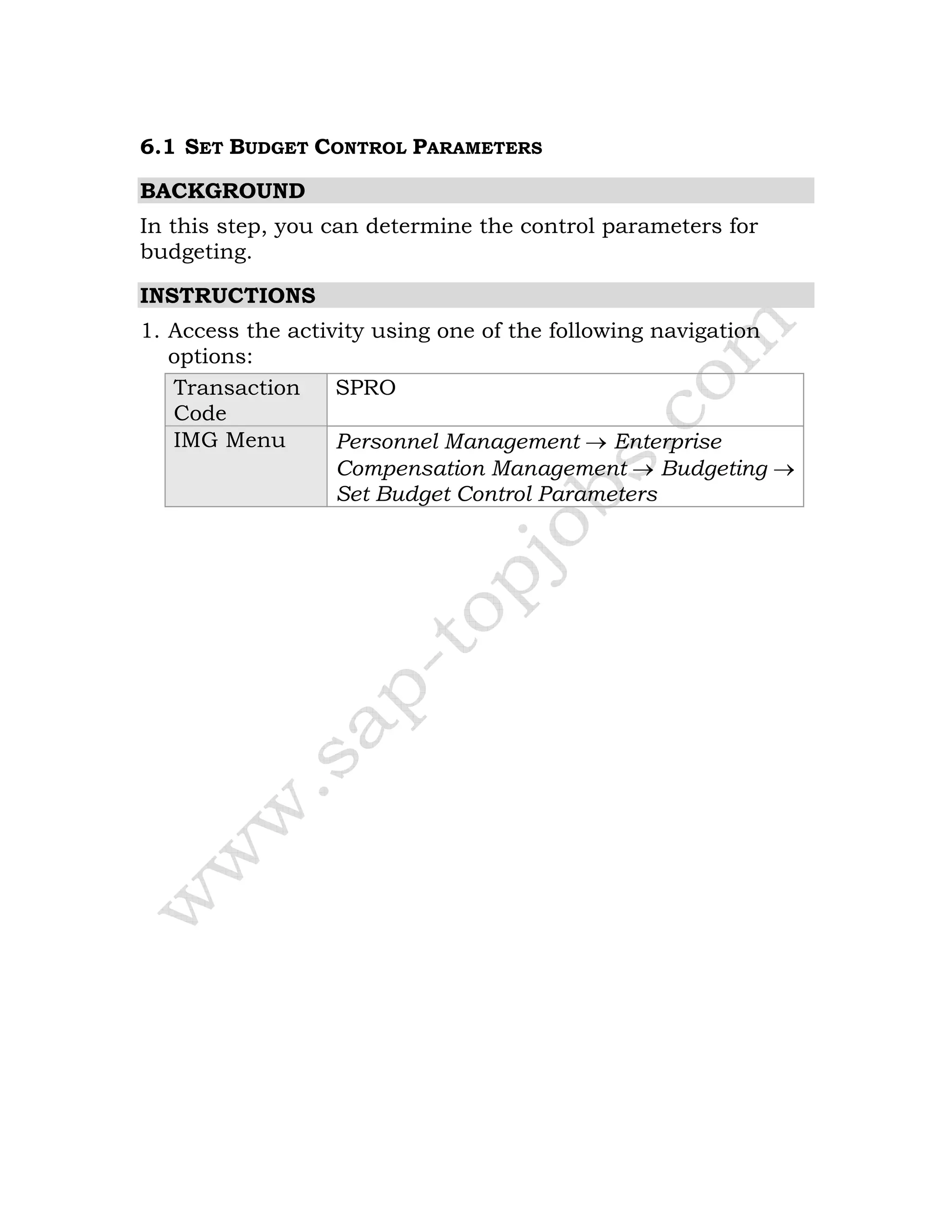 6.1 SET BUDGET CONTROL PARAMETERS
BACKGROUND
In this step, you can determine the control parameters for
budgeting.
INSTRUCTIONS
1. Access the activity using one of the following navigation
options:
Transaction
Code
SPRO
IMG Menu Personnel Management → Enterprise
Compensation Management → Budgeting →
Set Budget Control Parameters
 