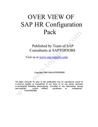 OVER VIEW OF
SAP HR Configuration
Pack
Published by Team of SAP
Consultants at SAPTOPJOBS
Visit us at www.sap-topjobs.com
Copyright 2008-10@SAPTOPJOBS
All rights reserved. No part of this publication may be reproduced, stored in
a retrieval system, or transmitted in any form, or by any means electronic
or mechanical including photocopying, recording or any information storage
and retrieval system without permission in writingfrom
SAPTOPJOBS
 