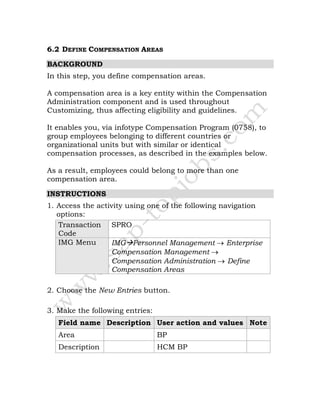 6.2 DEFINE COMPENSATION AREAS
BACKGROUND
In this step, you define compensation areas.
A compensation area is a key entity within the Compensation
Administration component and is used throughout
Customizing, thus affecting eligibility and guidelines.
It enables you, via infotype Compensation Program (0758), to
group employees belonging to different countries or
organizational units but with similar or identical
compensation processes, as described in the examples below.
As a result, employees could belong to more than one
compensation area.
INSTRUCTIONS
1. Access the activity using one of the following navigation
options:
Transaction
Code
SPRO
IMG Menu IMG Personnel Management → Enterprise
Compensation Management →
Compensation Administration → Define
Compensation Areas
2. Choose the New Entries button.
3. Make the following entries:
Field name Description User action and values Note
Area BP
Description HCM BP
 