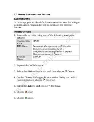 6.3 DEFINE COMPENSATION FEATURE
BACKGROUND
In this step, you set the default compensation area for infotype
Compensation Program (0758) by means of the relevant
feature.
INSTRUCTIONS
1. Access the activity using one of the following navigation
options:
Transaction
Code
SPRO
IMG Menu Personnel Management → Enterprise
Compensation Management →
Compensation Management → Define
Compensation Area Feature
Feature
Name
CARGP
2. Expand the MOLGA node.
3. Select the 01Germany node, and then choose Create.
4. On the Choose node type for new nodes dialog box, select
Return value and choose Continue.
5. Select the DE row and choose Continue.
6. Choose Save.
7. Choose Back .
 