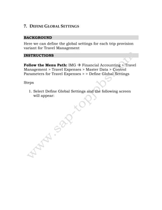 7. DEFINE GLOBAL SETTINGS
BACKGROUND
Here we can define the global settings for each trip provision
variant for Travel Management
INSTRUCTIONS
Follow the Menu Path: IMG Financial Accounting > Travel
Management > Travel Expenses > Master Data > Control
Parameters for Travel Expenses > > Define Global Settings
Steps
1. Select Define Global Settings and the following screen
will appear:
 