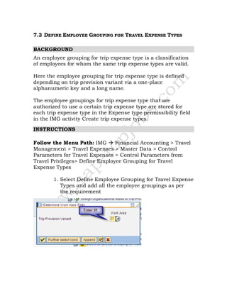 7.3 DEFINE EMPLOYEE GROUPING FOR TRAVEL EXPENSE TYPES
BACKGROUND
An employee grouping for trip expense type is a classification
of employees for whom the same trip expense types are valid.
Here the employee grouping for trip expense type is defined
depending on trip provision variant via a one-place
alphanumeric key and a long name.
The employee groupings for trip expense type that are
authorized to use a certain trip expense type are stored for
each trip expense type in the Expense type permissibility field
in the IMG activity Create trip expense types.
INSTRUCTIONS
Follow the Menu Path: IMG Financial Accounting > Travel
Management > Travel Expenses > Master Data > Control
Parameters for Travel Expenses > Control Parameters from
Travel Privileges> Define Employee Grouping for Travel
Expense Types
1. Select Define Employee Grouping for Travel Expense
Types and add all the employee groupings as per
the requirement
 