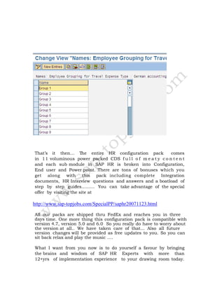 That’s it then… The entire HR configuration pack comes
in 11 voluminous power packed CDS f u l l o f m e a t y c o n t e n t
and each sub module in SAP HR is broken into Configuration,
End user and Power point. There are tons of bonuses which you
get along with this pack including complete Integration
documents, HR Interview questions and answers and a boatload of
step by step guides……… You can take advantage of the special
offer by visiting the site at
http://www.sap-topjobs.com/SpecialPP/saphr20071123.html
All our packs are shipped thru FedEx and reaches you in three
days time. One more thing this configuration pack is compatible with
version 4.7, version 5.0 and 6.0 So you really do have to worry about
the version at all.. We have taken care of that… Also all future
version changes will be provided as free updates to you. So you can
sit back relax and play the music ….
What I want from you now is to do yourself a favour by bringing
the brains and wisdom of SAP HR Experts with more than
12+yrs of implementation experience to your drawing room today.
 