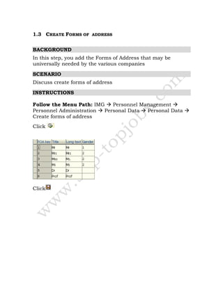1.3 CREATE FORMS OF ADDRESS
BACKGROUND
In this step, you add the Forms of Address that may be
universally needed by the various companies
SCENARIO
Discuss create forms of address
INSTRUCTIONS
Follow the Menu Path: IMG Personnel Management
Personnel Administration Personal Data Personal Data
Create forms of address
Click
Click
 