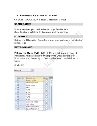 1.5 EMPLOYEE – EDUCATION & TRAINING
CREATE EDUCATION ESTABLISHMENT TYPES
BACKGROUND
In this section, you make the settings for the EE’s
Qualifications relating to Training and Education.
SCENARIO
Define the Education Establishment type such as what kind of
school it is
INSTRUCTIONS
Follow the Menu Path: IMG Personnel Management
Personnel Administration Employee Qualifications
Education and Training Create education establishment
types
Click
 