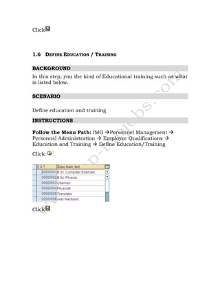Click
1.6 DEFINE EDUCATION / TRAINING
BACKGROUND
In this step, you the kind of Educational training such as what
is listed below.
SCENARIO
Define education and training
INSTRUCTIONS
Follow the Menu Path: IMG Personnel Management
Personnel Administration Employee Qualifications
Education and Training Define Education/Training
Click
Click
 