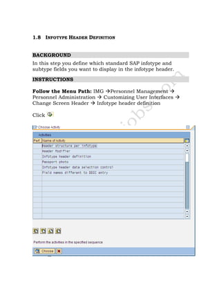 1.8 INFOTYPE HEADER DEFINITION
BACKGROUND
In this step you define which standard SAP infotype and
subtype fields you want to display in the infotype header.
INSTRUCTIONS
Follow the Menu Path: IMG Personnel Management
Personnel Administration Customizing User Interfaces
Change Screen Header Infotype header definition
Click
 