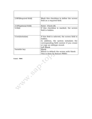Feature P0001
2.RF(Required feild) Mark this checkbox to define the screen
field as a required field.
3.OF(optional feild) Enter Check (X)
4.Hide If this checkbox is marked, the screen
field is hidden.
.
5.Init(Initialize) If this field is selected, the screen field is
hidden.
In addition, the system initializes the
corresponding field content if you create
or copy an infotype record.
Left Blank
Variable key Blank
Which is default the screen with blank .
This is done by feature P0001
 