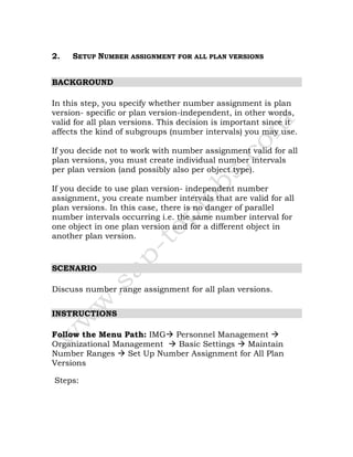2. SETUP NUMBER ASSIGNMENT FOR ALL PLAN VERSIONS
BACKGROUND
In this step, you specify whether number assignment is plan
version- specific or plan version-independent, in other words,
valid for all plan versions. This decision is important since it
affects the kind of subgroups (number intervals) you may use.
If you decide not to work with number assignment valid for all
plan versions, you must create individual number intervals
per plan version (and possibly also per object type).
If you decide to use plan version- independent number
assignment, you create number intervals that are valid for all
plan versions. In this case, there is no danger of parallel
number intervals occurring i.e. the same number interval for
one object in one plan version and for a different object in
another plan version.
SCENARIO
Discuss number range assignment for all plan versions.
INSTRUCTIONS
Follow the Menu Path: IMG Personnel Management
Organizational Management Basic Settings Maintain
Number Ranges Set Up Number Assignment for All Plan
Versions
Steps:
 