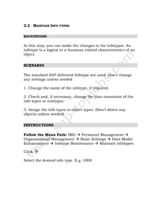 2.2 MAINTAIN INFO TYPES
BACKGROUND
In this step, you can make the changes to the infotypes. An
infotype is a logical or a business related characteristics of an
object.
SCENARIO
The standard SAP delivered Infotype are used .Don’t change
any settings unless needed
1. Change the name of the infotype, if required.
2. Check and, if necessary, change the time constraint of the
info types or subtypes.
3. Assign the info types to object types. (Don’t delete any
objects unless needed)
INSTRUCTIONS
Follow the Menu Path: IMG Personnel Management
Organizational Management Basic Settings Data Model
Enhancement Infotype Maintenance Maintain Infotypes
Click
Select the desired info type. E.g. 1000
 
