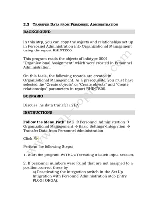 2.3 TRANSFER DATA FROM PERSONNEL ADMINISTRATION
BACKGROUND
In this step, you can copy the objects and relationships set up
in Personnel Administration into Organizational Management
using the report RHINTE00.
This program reads the objects of infotype 0001
"Organizational Assignment" which were created in Personnel
Administration.
On this basis, the following records are created in
Organizational Management. As a prerequisite, you must have
selected the "Create objects" or "Create objects" and "Create
relationships" parameters in report RHINTE00.
SCENARIO
Discuss the data transfer in PA
INSTRUCTIONS
Follow the Menu Path: IMG Personnel Administration
Organizational Management Basic Settings>Integration
Transfer Data from Personnel Administration
Click
Perform the following Steps:
1. Start the program WITHOUT creating a batch input session.
2. If personnel numbers were found that are not assigned to a
position, correct these by
a) Deactivating the integration switch in the Set Up
Integration with Personnel Administration step (entry
PLOGI ORGA).
 