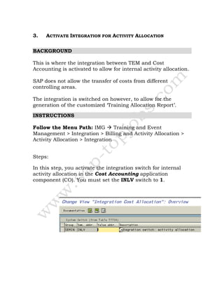 3. ACTIVATE INTEGRATION FOR ACTIVITY ALLOCATION
BACKGROUND
This is where the integration between TEM and Cost
Accounting is activated to allow for internal activity allocation.
SAP does not allow the transfer of costs from different
controlling areas.
The integration is switched on however, to allow for the
generation of the customized ‘Training Allocation Report’.
INSTRUCTIONS
Follow the Menu Path: IMG Training and Event
Management > Integration > Billing and Activity Allocation >
Activity Allocation > Integration
Steps:
In this step, you activate the integration switch for internal
activity allocation in the Cost Accounting application
component (CO). You must set the INLV switch to 1.
 