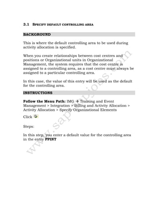 3.1 SPECIFY DEFAULT CONTROLLING AREA
BACKGROUND
This is where the default controlling area to be used during
activity allocation is specified.
When you create relationships between cost centres and
positions or Organizational units in Organizational
Management, the system requires that the cost centre is
assigned to a controlling area, as a cost centre must always be
assigned to a particular controlling area.
In this case, the value of this entry will be used as the default
for the controlling area.
INSTRUCTIONS
Follow the Menu Path: IMG Training and Event
Management > Integration > Billing and Activity Allocation >
Activity Allocation > Specify Organizational Elements
Click
Steps:
In this step, you enter a default value for the controlling area
in the entry PPINT
 