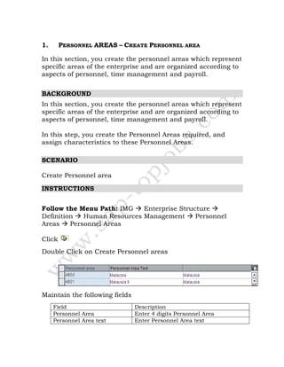 1. PERSONNEL AREAS – CREATE PERSONNEL AREA
In this section, you create the personnel areas which represent
specific areas of the enterprise and are organized according to
aspects of personnel, time management and payroll.
BACKGROUND
In this section, you create the personnel areas which represent
specific areas of the enterprise and are organized according to
aspects of personnel, time management and payroll.
In this step, you create the Personnel Areas required, and
assign characteristics to these Personnel Areas.
SCENARIO
Create Personnel area
INSTRUCTIONS
Follow the Menu Path: IMG Enterprise Structure
Definition Human Resources Management Personnel
Areas Personnel Areas
Click
Double Click on Create Personnel areas
Maintain the following fields
Field Description
Personnel Area Enter 4 digits Personnel Area
Personnel Area text Enter Personnel Area text
 